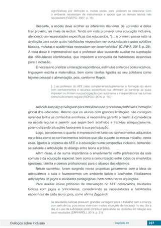 Diálogos sobre Inclusão Capítulo 23 237
significativas por definição e, muitas vezes, para poderem se relacionar com
o ambiente necessitam de instrumentos e apoios que os demais alunos não
necessitam (FÁVERO, 2007, p. 18).
Dessarte, a escola deve acolher as diferentes maneiras de aprender e delas
tirar proveito, ao invés de excluir. Tendo em vista promover uma educação inclusiva,
atendendo as necessidades específicas dos educandos, “[...] o primeiro passo está na
avaliação para saber quais habilidades necessitam ser conquistadas e quais aptidões
básicas, motoras e acadêmicas necessitam ser desenvolvidas” (CUNHA, 2016, p. 29).
A vista disso é imprescindível que o professor atue buscando auxiliar na superação
das dificuldades identificadas, que impedem a conquista de habilidades essenciais
para a inclusão.
É necessário priorizar a interação espontânea, estímulos afetivos e comunicativos,
linguagem escrita e matemática, bem como tarefas ligadas ao seu cotidiano como
higiene pessoal e alimentação, pois, conforme Ropoli,
[...] ao professor do AEE cabe complementar/suplementar a formação do aluno
com conhecimentos e recursos específicos que eliminam as barreiras as quais
impedem ou limitam sua participação com autonomia e independência nas turmas
comuns do ensino regular (ROPOLI, 2010, p. 19).
Aescolaéespaçoprivilegiadoparamobilizaresseprocessoepromoveraformação
global dos educados. Mesmo que os alunos com grandes limitações não consigam
aprender todos os conteúdos escolares, é necessário garantir o direito à convivência
na escola regular e permitir que sejam bem acolhidos e tratados adequadamente,
potencializando situações favoráveis à sua participação.
Logo, percebemos o quanto é imprescindível tanto os conhecimentos adquiridos
na prática como os conhecimentos teóricos que dão suporte ao nosso trabalho, neste
caso, ligados à proposta do AEE e à educação numa perspectiva inclusiva, tornando-
se saliente a articulação do diálogo entre teoria e prática.
Além disso, é de suma importância o envolvimento entre professores da sala
comum e da educação especial, bem como a comunicação entre todos os envolvidos
(gestores, família e demais profissionais) para o alcance dos objetivos.
Nesse caminhar, foram surgindo novas propostas juntamente com a ideia de
adequarmos a sala e favorecermos um ambiente lúdico e acolhedor. Realizamos
adaptações de jogos e atividades pedagógicas, bem como novas aquisições.
Para auxiliar nesse processo de intervenção no AEE destacamos atividades
lúdicas com jogos e brincadeiras, considerando as necessidades e habilidades
específicas de cada aluno, pois, como afirma Zapparoli,
As atividades lúdicas possuem grandes vantagens para o trabalho com a criança
com deficiência, pois estas vivenciam muitas situações de fracasso no seu dia a
dia, e o uso da ludicidade pode contribuir para aliviar as pressões em relação aos
seus resultados (ZAPPAROLI, 2014, p. 21).
 
