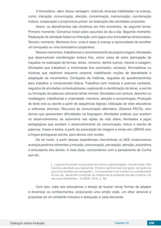 Diálogos sobre Inclusão Capítulo 23 238
A brincadeira, além dessa vantagem, estimula diversas habilidades na criança,
como: interação, comunicação, atenção, concentração, memorização, coordenação
motora, cooperação e proporciona prazer na realização das atividades propostas.
Assim, os atendimentos são dividimos em três momentos, da seguinte forma:
Primeiro momento: Conversa inicial sobre assuntos do dia a dia; Segundo momento:
Realização de atividade lúdica ou Interação com jogos e/ou brincadeiras direcionadas;
Terceiro momento: Momento livre, onde é dado à criança a oportunidade de escolher
um brinquedo ou uma brincadeira cooperativa.
Nesses momentos, trabalhamos o reconhecimento da própria imagem;Atividades
que desenvolvam coordenação motora fina, como: caixa de areia (percepção de
traçados na realização de formas, letras, números, dentre outros), recorte e colagem;
Atividades que trabalham a motricidade fina (aramados, encaixe); Brincadeiras ou
músicas que exploram esquema corporal, trabalhando noções de lateralidade e
adaptação de movimentos; Contações de histórias, seguidas de questionamentos
para trabalhar a compreensão leitora; Trabalhos com músicas e poemas cantados,
seguidos de atividades contextualizadas, explorando a identificação de letras, a escrita
ou formação de palavras utilizando letras móveis; Atividades com pintura, desenho ou
modelagem, trabalhando a criatividade, memória, atenção e concentração; Produção
de texto oral ou escrito a partir de sequências lógicas; Utilização de sites educativos
e softwares diversos; Recursos da comunicação alternativa (Sistema PECS), com
alunos que apresentam dificuldades na linguagem; Atividades práticas que auxiliam
no desenvolvimento da autonomia nas ações da vida diária; Atividades e jogos
pedagógicos que auxiliam o desenvolvimento da comunicação, leitura e escrita de
palavras, frases e textos, a partir da associação de imagens e sinais em LIBRAS com
a língua portuguesa escrita, para alunos com surdez.
De tal modo, a partir dessas experiências interventivas no AEE evidenciamos
avanços positivos referentes à inclusão, comunicação, percepção, atenção, autoestima
e entusiasmo dos alunos. A vista disso, concordamos com o pensamento de Cunha
que diz,
[...] quando há prazer no processo de ensino e aprendizagem, há ludicidade. Não
importa a atividade que realizamos. O lúdico significa fazer por gosto, dar gosto ao
que se faz também por obrigação [...] compreender o ser humano na complexidade
do seu ser, dando-lhe condições de integrar-se ao ambiente escolar é fazê-lo crer
nas suas habilidades... (CUNHA, 2016, p. 36).
Com isso, cabe aos educadores o desejo de buscar novas formas de adaptar
e dinamizar os conhecimentos, propiciando uma ampla visão, um olhar sensível e
propostas de um ambiente inclusivo e adequado a cada demanda.
 