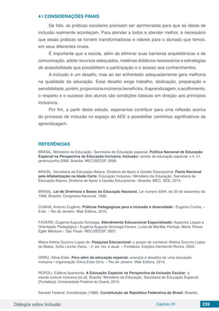 Diálogos sobre Inclusão Capítulo 23 239
4 | 	CONSIDERAÇÕES FINAIS
De fato, as práticas escolares precisam ser aprimoradas para que as ideias de
inclusão realmente aconteçam. Para atender a todos e atender melhor, é necessário
que essas práticas se tornem transformadoras e viáveis para o alunado que temos,
em seus diferentes níveis.
É importante que a escola, além de eliminar suas barreiras arquitetônicas e de
comunicação, adote recursos adequados, matérias didáticos necessários e estratégias
de acessibilidade que possibilitem a participação e o acesso aos conhecimentos.
A inclusão é um desafio, mas ao ser enfrentado adequadamente gera melhoria
na qualidade da educação. Esse desafio exige trabalho, dedicação, preparação e
sensibilidade,porém,proporcionainúmerosbenefícios.Aaprendizagem,oacolhimento,
o respeito e o sucesso dos alunos são condições básicas em direção aos princípios
inclusivos.
Por fim, a partir deste estudo, esperamos contribuir para uma reflexão acerca
do processo de inclusão no espaço do AEE e possibilitar caminhos significativos de
aprendizagem.
REFERÊNCIAS
BRASIL, Ministério da Educação. Secretaria de Educação especial. Politica Nacional de Educação
Especial na Perspectiva da Educação Inclusiva. Inclusão: revista da educação especial, v.4, n1,
janeiro/junho 2008. Brasília: MEC/SEESP, 2008.
BRASIL. Secretaria de Educação Básica. Diretoria de Apoio à Gestão Educacional. Pacto Nacional
pela Alfabetização na Idade Certa: Educação Inclusiva / Ministério da Educação, Secretaria de
Educação Básica, Diretoria de Apoio à Gestão Educacional.- Brasília: MEC, SEB, 2014.
BRASIL. Lei de Diretrizes e Bases da Educação Nacional. Lei número 9394, de 20 de dezembro de
1996. Brasília: Congresso Nacional, 1996.
CUNHA, Antonio Eugênio. Práticas Pedagógicas para a inclusão e diversidade / Eugenio Cunha. –
6 ed. – Rio de Janeiro: Wak Editora, 2016.
FÁVERO, Eugenia Augusta Gonzaga. Atendimento Educacional Especializado: Aspectos Legais e
Orientação Pedagógica / Eugênia Augusta Gonzaga Fávero, Luísa de Marillac Pantoja, Maria Teresa
Eglér Mantoan.- São Paulo: MEC/SEESP, 2007.
Matos Kelma Socorro Lopes de. Pesquisa Educacional: o prazer de conhecer /Kelma Socorro Lopes
de Matos, Sofia Lerche Vieira. - 2. ed. rev. e atual. – Fortaleza: Edições Demócrito Rocha, 2002.
ORRÚ, Silvia Ester. Para além da educação especial: avanços e desafios de uma educação
inclusiva / organização Sílvia Ester Orrú. – Rio de Janeiro: Wak Editora, 2014.
ROPOLI, Edilene Aparecida. A Educação Especial na Perspectiva da Inclusão Escolar: a
escola comum inclusiva [et.al]. Brasília: Ministério da Educação, Secretaria de Educação Especial;
[Fortaleza]: Universidade Federal do Ceará, 2010.
Senado Federal. Constituição (1988). Constituição da República Federativa do Brasil. Brasília,
 