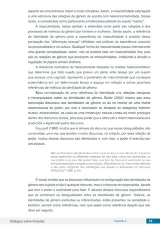 Diálogos sobre Inclusão Capítulo 2 16
aspecto de uma estrutura maior e muito complexa. Assim, a masculinidade está ligada
a uma estrutura das relações de gênero de acordo com heteronormatividade. Desse
modo, é considerada como pertencente à heterossexualidade do sujeito “macho”.
A masculinidade, nesse sentido, é entendida como parte das relações e dos
processos de vivência do gênero por homens e mulheres. Sendo assim, a referência
de identidade de gênero para a experiência da masculinidade é produto dessa
percepção das “diferenças sexuais” refletidas nas práticas da experiência corporal,
na personalidade e na cultura. Qualquer forma de masculinidade possui internamente
uma grande complexidade, assim, não se poderia falar em masculinidade fixa, pois
são as relações de gênero que produzem as masculinidades, instituindo a divisão e
regulação de papéis sociais distintos.
A referência normativa de masculinidade baseada no modelo heteronormativo
que determina que todo sujeito que possui um pênis sinta desejo por um sujeito
que possua uma vagina2, representa o parâmetro de masculinidade que consegue
proeminência em um determinado tempo e espaço em relação a outras possíveis
referências de vivência da identidade de gênero.
Essa normatização de uma referência de identidade cria relações desiguais
e hierarquizadas sobre as identidades de gênero. Butler (2003) mostra que essa
construção discursiva das identidades de gênero se dá no interior de uma matriz
heterossexual de poder, por isso é necessário se deslocar as categorias homem/
mulher, macho/fêmea, da visão de uma construção natural e tratá-las como produção
dentro dos discursos sociais, pois esse poder que é atribuído a matriz heterossexual é
produzido e legitimado pelos discursos.
Foucault (1988) mostra que é através do discurso que essas desigualdades são
construídas, uma vez que existem muitos discursos, no entanto, por essa relação de
poder, muitos desses discursos são silenciados e, com isso, o poder é exercido por
uns poucos.
Não se deve fazer divisão binária entre o que se diz e o que não se diz; é preciso
tentar determinar as diferentes maneiras de não dizer, como são distribuídos os
que podem e os que não podem falar, que tipo de discurso é autorizado ou que
forma de descrição é exigida a uns e outros. Não existe um só, mas muitos silêncios
e são parte integrante das estratégias que apoiam e atravessam os discursos
(FOUCAULT 1988, p.30).
É nesse sentido que os discursos influenciam na configuração das identidades de
gênero dos sujeitos e não é qualquer discurso, mas é o discurso do especialista, àquele
que tem o poder e autoridade para falar. É através desses discursos especializados
que se constroem as desigualdades entre as identidades de gênero. Todavia, as
identidades de gênero excluídas ou inferiorizadas, estão presentes na sociedade e,
também, servem como referências, nem que sejam como referência daquilo que não
deve ser seguido.
 