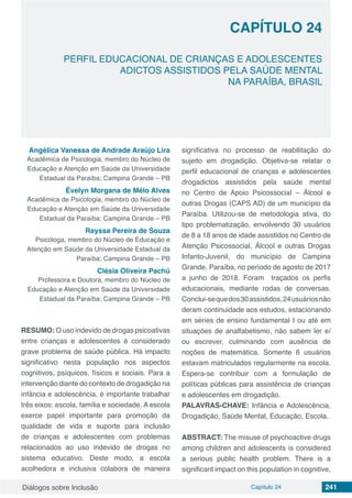 Diálogos sobre Inclusão Capítulo 24 241
CAPÍTULO 24
doi
PERFIL EDUCACIONAL DE CRIANÇAS E ADOLESCENTES
ADICTOS ASSISTIDOS PELA SAÚDE MENTAL
NA PARAÍBA, BRASIL
Angélica Vanessa de Andrade Araújo Lira
Acadêmica de Psicologia, membro do Núcleo de
Educação e Atenção em Saúde da Universidade
Estadual da Paraíba; Campina Grande – PB
Évelyn Morgana de Mélo Alves
Acadêmica de Psicologia, membro do Núcleo de
Educação e Atenção em Saúde da Universidade
Estadual da Paraíba; Campina Grande – PB
Rayssa Pereira de Souza
Psicóloga, membro do Núcleo de Educação e
Atenção em Saúde da Universidade Estadual da
Paraíba; Campina Grande – PB
Clésia Oliveira Pachú
Professora e Doutora, membro do Núcleo de
Educação e Atenção em Saúde da Universidade
Estadual da Paraíba; Campina Grande – PB
RESUMO: O uso indevido de drogas psicoativas
entre crianças e adolescentes é considerado
grave problema de saúde pública. Há impacto
significativo nesta população nos aspectos
cognitivos, psíquicos, físicos e sociais. Para a
intervenção diante do contexto de drogadição na
infância e adolescência, é importante trabalhar
três eixos: escola, família e sociedade. A escola
exerce papel importante para promoção da
qualidade de vida e suporte para inclusão
de crianças e adolescentes com problemas
relacionados ao uso indevido de drogas no
sistema educativo. Deste modo, a escola
acolhedora e inclusiva colabora de maneira
significativa no processo de reabilitação do
sujeito em drogadição. Objetiva-se relatar o
perfil educacional de crianças e adolescentes
drogadictos assistidos pela saúde mental
no Centro de Apoio Psicossocial – Álcool e
outras Drogas (CAPS AD) de um município da
Paraíba. Utilizou-se de metodologia ativa, do
tipo problematização, envolvendo 30 usuários
de 8 a 18 anos de idade assistidos no Centro de
Atenção Psicossocial, Álcool e outras Drogas
Infanto-Juvenil, do município de Campina
Grande, Paraíba, no período de agosto de 2017
a junho de 2018. Foram traçados os perfis
educacionais, mediante rodas de conversas.
Conclui-sequedos30assistidos,24usuáriosnão
deram continuidade aos estudos, estacionando
em séries de ensino fundamental I ou até em
situações de analfabetismo, não sabem ler e/
ou escrever, culminando com ausência de
noções de matemática. Somente 6 usuários
estavam matriculados regularmente na escola.
Espera-se contribuir com a formulação de
políticas públicas para assistência de crianças
e adolescentes em drogadição.
PALAVRAS-CHAVE: Infância e Adolescência,
Drogadição, Saúde Mental, Educação, Escola.
ABSTRACT: The misuse of psychoactive drugs
among children and adolescents is considered
a serious public health problem. There is a
significant impact on this population in cognitive,
 