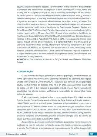 Diálogos sobre Inclusão Capítulo 24 242
psychic, physical and social aspects. For intervention in the context of drug addiction
in childhood and adolescence, it is important to work on three axes: school, family and
society. The school plays an important role in promoting the quality of life and support
for the inclusion of children and adolescents with problems related to drug misuse in
the education system. In this way, the welcoming and inclusive school collaborates in
a significant way in the process of rehabilitation of the subject in drug addiction. The
objective of this study was to report the educational profile of children and adolescents
addicted to mental health care at the Center for Psychosocial Support - Alcohol and
Other Drugs (CAPS AD) in a city of Paraíba. It was used an active methodology, of the
problem type, involving 30 users from 8 to 18 years of age assisted in the Center for
Psychosocial Care, Alcohol and Other Child and Adolescent Drugs, Campina Grande,
Paraíba, in the period of August 2017 to June of 2018. The educational profiles were
traced, through wheels of conversations. It is concluded that of the 30 assisted, 24
users did not continue their studies, stationing in elementary school series I or even
in situations of illiteracy, do not know how to read and / or write, culminating in the
absence of notions of mathematics. Only 6 users were enrolled regularly in school. It
is hoped to contribute to the formulation of public policies for the care of children and
adolescents in drug addiction.
KEYWORDS: Childhood and Adolescence, Drug Addiction, Mental Health, Education,
School.
1 | 	INTRODUÇÃO
O uso indevido de drogas psicotrópicas entre a população mundial cresceu de
forma significativa nos últimos anos. Segundo o Relatório do Escritório das Nações
Unidas sobre Drogas e Crime (UNODOC), calcula-se que cerca de 5% da população
adulta, ou 250 milhões de pessoas entre 15 e 64 anos, usou ao menos algum tipo
de droga em 2014. Em relação a população infanto-juvenil, houve crescimento
significativo nos últimos tempos, justificando a necessidade de intervenções nessa
esfera de atuação.
O VI Levantamento Nacional sobre o consumo de drogas Psicotrópicas entre
Estudantes de Ensino Fundamental e Médio da Rede Pública e Privada, realizado
pelo CEBRID, em 2010, em 26 Capitais Brasileiras e Distrito Federal, contou com a
participação de 50.890 estudantes acerca do consumo de drogas psicoativas. Foram
detectados que 42,4% já haviam usado álcool na vida; 9,6% consumiram tabaco e
15,4% utilizaram outras drogas. Baseando-se nisso, este fenômeno se configura como
problema complexo e multifacetado, gerando crescente atenção tanto do sistema de
saúde quanto da sociedade civil (SENAD, 2014).
A dependência química se constitui em realidade que provoca inúmeros danos na
qualidade de vida do indivíduo, no tocante a aspectos físicos, emocionais, cognitivos
e sociais. Demonstra-se a necessidade de discussão acerca de ações de promoção
 