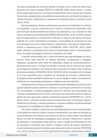 Diálogos sobre Inclusão Capítulo 24 243
da saúde e prevenção ao consumo indevido de drogas, com o intuito de reduzir esse
fenômeno em nossa realidade (PRATTA E SANTOS, 2009). Neste sentido, a escola
exerce papel importante para promoção da qualidade de vida e suporte para inclusão
de crianças e adolescentes com problemas relacionados ao uso indevido de drogas no
sistema educativo, colaborando no processo de reinserção destes no contexto social
(SILVA, 2016).
Nessa perspectiva, dentre os pilares para o processo de reabilitação em contexto
de drogadição, a escola, juntamente com a família, constituem-se importantes meio
para formação da personalidade da criança e do adolescente, e sua inserção na vida
social e produtiva da sociedade (GALHARDI E MATSUKURA, 2018). A escola colabora
para formação pessoal e profissional do indivíduo ao longo do seu desenvolvimento,
podendo ser o meio importante de motivação e oportunidade de construção de uma
nova perspectiva de vida a estas crianças e adolescentes, marcado por expectativas,
sonhos e esperanças para o futuro (CORDEIRO; SILVA; VECCHIA, 2016). Deste
modo, reitera-se a educação como meio de transformação social e mola propulsora
para a formação da bagagem simbólica e constitutiva do sujeito.
A escola comprometida com o desenvolvimento das potencialidades do aluno,
procura meios para inseri-los no sistema educativo, enriquecendo a bagagem
intelectual, constituindo como fonte de criatividade, espaço de autoconhecimento e
desenvolvimento para o mercado de trabalho. A escola exerce influência tão notória
na formação da cidadania, que colabora para construção de análise crítica e reflexiva
acerca da sociedade (CORDEIRO; SILVA; VECCHIA, 2016). Educação formal inclusiva
é um meio importante para o processo de reinserção de crianças e adolescentes.
Educação de boa qualidade faz diferença na vida de qualquer sujeito, principalmente,
atendendo as necessidades particulares e subjetivas de cada indivíduo.
Cada pessoa traz consigo uma singularidade e potencialidades que a escola como
agente facilitador precisa adentrar e colaborar na construção constitutiva do indivíduo
em sua totalidade. A prática pedagógica precisa ser pautada nas necessidades das
crianças e adolescentes como um todo, e favorecer o seu desenvolvimento em todas as
esferas da vida, seja social, cultural, profissional ou pessoal (FERREIRA et al., 2010).
Sendo assim, o ambiente escolar assume compromisso ético na formação cidadã e
intelectual do indivíduo. A escola acolhedora e inclusiva colabora incontestavelmente
no processo de reabilitação do sujeito em drogadição.
No cenário brasileiro, verifica-se uma descompensação do ensino-aprendizagem
e dificuldade da escola de integrar crianças e adolescentes, que estão em situação de
comprometimento, em função do uso abusivo de álcool e outras drogas. Esta situação
decorre da falta de estratégias pedagógicas para promover, desenvolver e atender
às demandas e necessidades deste perfil de aluno. O papel do profissional da área
de educação é importante para acolher e integrar o aluno de maneira satisfatória,
criando ambiente educacional propício para desenvolvimento do alunato (FERREIRA
et al., 2010). Averigua-se um número significativo de crianças e adolescentes usuárias
 