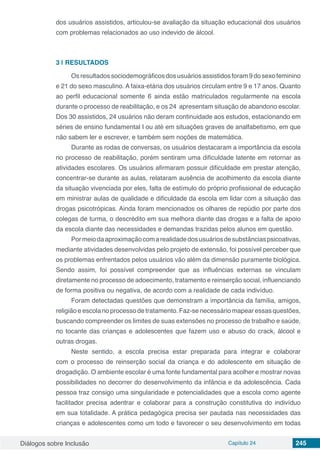 Diálogos sobre Inclusão Capítulo 24 245
dos usuários assistidos, articulou-se avaliação da situação educacional dos usuários
com problemas relacionados ao uso indevido de álcool.
3 | 	RESULTADOS
Osresultadossociodemográficosdosusuáriosassistidosforam9dosexofeminino
e 21 do sexo masculino. A faixa-etária dos usuários circulam entre 9 e 17 anos. Quanto
ao perfil educacional somente 6 ainda estão matriculados regularmente na escola
durante o processo de reabilitação, e os 24 apresentam situação de abandono escolar.
Dos 30 assistidos, 24 usuários não deram continuidade aos estudos, estacionando em
séries de ensino fundamental I ou até em situações graves de analfabetismo, em que
não sabem ler e escrever, e também sem noções de matemática.
Durante as rodas de conversas, os usuários destacaram a importância da escola
no processo de reabilitação, porém sentiram uma dificuldade latente em retornar as
atividades escolares. Os usuários afirmaram possuir dificuldade em prestar atenção,
concentrar-se durante as aulas, relataram ausência de acolhimento da escola diante
da situação vivenciada por eles, falta de estímulo do próprio profissional de educação
em ministrar aulas de qualidade e dificuldade da escola em lidar com a situação das
drogas psicotrópicas. Ainda foram mencionados os olhares de repúdio por parte dos
colegas de turma, o descrédito em sua melhora diante das drogas e a falta de apoio
da escola diante das necessidades e demandas trazidas pelos alunos em questão.
Pormeiodaaproximaçãocomarealidadedosusuáriosdesubstânciaspsicoativas,
mediante atividades desenvolvidas pelo projeto de extensão, foi possível perceber que
os problemas enfrentados pelos usuários vão além da dimensão puramente biológica.
Sendo assim, foi possível compreender que as influências externas se vinculam
diretamente no processo de adoecimento, tratamento e reinserção social, influenciando
de forma positiva ou negativa, de acordo com a realidade de cada indivíduo.
Foram detectadas questões que demonstram a importância da família, amigos,
religião e escola no processo de tratamento. Faz-se necessário mapear essas questões,
buscando compreender os limites de suas extensões no processo de trabalho e saúde,
no tocante das crianças e adolescentes que fazem uso e abuso do crack, álcool e
outras drogas.
Neste sentido, a escola precisa estar preparada para integrar e colaborar
com o processo de reinserção social da criança e do adolescente em situação de
drogadição. O ambiente escolar é uma fonte fundamental para acolher e mostrar novas
possibilidades no decorrer do desenvolvimento da infância e da adolescência. Cada
pessoa traz consigo uma singularidade e potencialidades que a escola como agente
facilitador precisa adentrar e colaborar para a construção constitutiva do indivíduo
em sua totalidade. A prática pedagógica precisa ser pautada nas necessidades das
crianças e adolescentes como um todo e favorecer o seu desenvolvimento em todas
 
