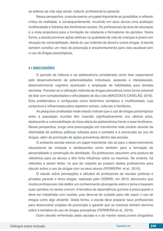 Diálogos sobre Inclusão Capítulo 24 246
as esferas da vida seja social, cultural, profissional ou pessoal.
Nessa perspectiva, a escola exerce um papel importante ao possibilitar a reflexão
crítica da realidade, e consequentemente, incutindo em seus alunos uma avaliação
multifacetada e holística dos fenômenos sociais. Os profissionais da área de educação
é a mola propulsora para a formação da cidadania e formadores de opiniões. Desta
forma, a escola promove ações efetivas na qualidade de vida de crianças e jovens em
situação de vulnerabilidade, diante do uso indevido de álcool e outras drogas. A escola
também constitui um meio de prevenção e encaminhamento para vida saudável sem
o uso de drogas psicotrópicas.
4 | 	DISCUSSÕES
O período da infância e da adolescência considerado como fase responsável
pelo desenvolvimento de potencialidades individuais, pessoais e interpessoais,
desenvolvimento cognitivo acentuado e ampliação de habilidades para tomada
decisões. Percebe-se a utilização indevida de drogas psicoativas como forma possível
de lidar com complexidades e dificuldades do dia a dia (MACEDO E CAVELÃO, 2016).
Esta problemática é configurada como fenômeno complexo e multifacetado, cuja
conjuntura é influenciada pelos aspectos sociais, culturais e familiares.
As pesquisas analisadas neste estudo indicam que o uso de drogas psicotrópicas
entre a população mundial têm crescido significativamente nos últimos anos,
destacando a vulnerabilidade da faixa etária da adolescência frente a esse fenômeno.
Nessa perspectiva, surge uma preocupação em transformar este cenário através da
efetividade de políticas públicas voltadas para o combate e à prevenção ao uso de
drogas, além da promoção de ações preventivas dentro das escolas.
O ambiente escolar exerce um papel importante não só para o desenvolvimento
educacional de crianças e adolescentes como também para a formação de
personalidade e construção de identidade. Os professores assumem uma postura de
referência para os alunos e têm forte influência sobre os mesmos. No entanto, há
reflexões a serem feitas, no que diz respeito ao preparo destes profissionais para
discutir sobre o uso de drogas com os seus alunos (FERREIRA et al., 2010).
O estudo sobre percepções e atitudes de professores de escolas públicas e
privadas perante o tema drogas, realizado pelo CEBRID, em 2010, demonstra que
muitos profissionais não detêm um conhecimento abrangente sobre o tema e baseiam
suas opiniões no senso comum. A temática da dependência química é preocupante e
deve ser trabalhada com cautela, pois deve-se ter cuidado para não expor o uso de
drogas como algo atraente. Desta forma, a escola deve preparar seus profissionais
para desenvolver projetos de prevenção e garantir que os mesmos tenham domínio
sobre a temática do uso de drogas psicoativas (FERREIRA et al., 2010).
Outro desafio enfrentado pelas escolas é o de manter esses jovens drogaditos
 