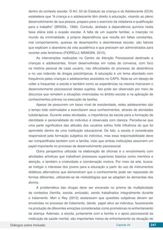 Diálogos sobre Inclusão Capítulo 24 247
dentro do contexto escolar. O Art. 53 do Estatuto da criança e do Adolescente (ECA)
estabelece que “A criança e o adolescente têm direito à educação, visando ao pleno
desenvolvimento de sua pessoa, preparo para o exercício da cidadania e qualificação
para o trabalho” (BRASIL, 1990). Contudo, atrelado à dependência química nesta
faixa etária está a evasão escolar. A falta de um suporte familiar, a inserção no
mundo da criminalidade, a própria dependência que resulta em faltas constantes,
mal comportamento, queixas de desempenho e desinteresse escolar, são fatores
que explicam o abandono da vida acadêmica e que precisam ser administrados para
reverter este fenômeno (FIORELLI; MANGINI, 2015).
As intervenções realizadas no Centro de Atenção Psicossocial destinado a
crianças e adolescentes, foram desenvolvidas em rodas de conversa, com foco
na história pessoal de cada usuário, nas dificuldades do processo de abstinência
e no uso indevido de drogas psicotrópicas. A educação é um tema abordado com
frequência pelas crianças e adolescentes assistidos no CAPS. Nota-se um desejo de
voltar a frequentar a escola e também como as experiências na mesma marcaram o
desenvolvimento psicossocial destes sujeitos. Isto pode ser observado por meio de
discursos que remetem a situações vivenciadas no âmbito escolar e na aplicação de
conhecimentos prévios na execução de tarefas.
Apesar de possuírem um baixo nível de escolaridade, estes adolescentes são
o tempo todo estimulados a exercitarem seus conhecimentos, através de atividades
ludoterápicas. Durante estas atividades, a importância da escola para a formação de
identidade e personalidade do indivíduo é observada com clareza. Percebe-se que
uma parte significativa das atitudes dos usuários sofreu forte influência do que foi
aprendido dentro de uma instituição educacional. De fato, a escola é considerada
responsável pela formação subjetiva do indivíduo, mas essa responsabilidade deve
ser compartilhada também com a família, visto que ambas instituições assumem um
papel importante no processo de desenvolvimento psicossocial.
Outra perspectiva utilizada na elaboração de oficinas é o envolvimento com
atividades artísticas que trabalham processos superiores básicos como memória e
atenção, e também a criatividade e coordenação motora. Por meio da arte, busca-
se instigar o interesse dos jovens para a educação a partir do uso de instrumentos
didáticos alternativos que demonstram que o conhecimento pode ser repassado de
formas diferentes, utilizando-se de metodologías que se adaptam às demandas dos
alunos.
A problemática das drogas deve ser encarada no prisma de multiplicidade
de contextos (família, escola, amizade), sendo trabalhados integralmente durante
o tratamento. Mori e Rey (2012) esclarecem que questões subjetivas devem ser
envolvidas no processo de tratamento, dando papel ativo ao indivíduo, favorecendo
na produção de diferentes emoções consideradas como promotoras no enfrentamento
da doença. Ademais, a escola, juntamente com a família e o apoio psicossocial da
instituição de saúde mental, são importantes meios de enfrentamento da situação de
 
