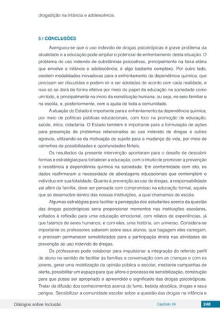 Diálogos sobre Inclusão Capítulo 24 248
drogadição na infância e adolescência.
5 | 	CONCLUSÕES
Averiguou-se que o uso indevido de drogas psicotrópicas é grave problema da
atualidade e a educação pode ampliar o potencial de enfrentamento desta situação. O
problema do uso indevido de substâncias psicoativas, principalmente na faixa etária
que envolve a infância e adolescência, é algo bastante complexo. Por outro lado,
existem modalidades inovadoras para o enfrentamento da dependência química, que
precisam ser discutidas e podem vir a ser adotadas de acordo com cada realidade, e
isso só se dará de forma efetiva por meio do papel da educação na sociedade como
um todo, e principalmente no início da constituição humana, ou seja, no seio familiar e
na escola, e, posteriormente, com a ajuda de toda a comunidade.
A atuação do Estado é importante para o enfrentamento da dependência química,
por meio de políticas públicas educacionais, com foco na promoção de educação,
saúde, ética, cidadania. O Estado também é importante para a formulação de ações
para prevenção de problemas relacionados ao uso indevido de drogas e outros
agravos, utilizando-se da motivação do sujeito para a mudança de vida, por meio de
caminhos de possibilidades e oportunidades férteis.
Os resultados da presente intervenção apontaram para o desafio de descobrir
formas e estratégias para fortalecer a educação, com o intuito de promover a prevenção
e resistência à dependência química na sociedade. Em conformidade com isto, os
dados reafirmaram a necessidade de abordagens educacionais que contemplem o
indivíduo em sua totalidade. Quanto à prevenção ao uso de drogas, a responsabilidade
vai além da família, deve ser pensada com compromisso na educação formal, aquela
que se desenvolve dentro das nossas instituições, a qual chamamos de escola.
Algumas estratégias para facilitar a percepção dos estudantes acerca da questão
das drogas psicotrópicas seria proporcionar momentos nas instituições escolares,
voltados à reflexão para uma educação emocional, com relatos de experiências, já
que falamos de seres humanos, e com eles, uma história, um universo. Considera-se
importante os professores saberem sobre seus alunos, que bagagem eles carregam,
e precisam permanecer sensibilizados para a participação direta nas atividades de
prevenção ao uso indevido de drogas.
Os professores pode colaborar para impulsionar a integração do referido perfil
de aluno no sentido de facilitar às famílias a conversação com as crianças e com os
jovens, gerar uma mobilização da opinião pública e escolar, mediante campanhas de
alerta, possibilitar um espaço para que aflore o processo de sensibilização, construção
para que possa ser apropriado e apreendido o significado das drogas psicotrópicas.
Tratar da difusão dos conhecimentos acerca do fumo, bebida alcoólica, drogas e seus
perigos. Sensibilizar a comunidade escolar sobre a questão das drogas na infância e
 