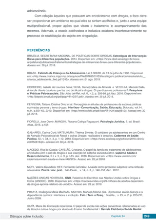 Diálogos sobre Inclusão Capítulo 24 249
adolescência.
Com relação àqueles que possuem um envolvimento com drogas, o foco deve
ser proporcionar um ambiente no qual eles se sintam acolhidos e, junto a uma equipe
multiprofissional, propor ações que visem o tratamento e acompanhamento dos
mesmos. Ademais, a escola acolhedora e inclusiva colabora incontestavelmente no
processo de reabilitação do sujeito em drogadição.
REFERÊNCIAS
BRASÍLIA. SECRETARIA NACIONAL DE POLÍTICAS SOBRE DROGAS. Estratégias de Intervenção
Breve para diferentes populações. 2014. Disponível em: <https://www.obid.senad.gov.br/nova-
arquitetura/publicacoes/tratamento/estrategias-de-intervencao-breve-para-diferentes-populacoes>.
Acesso em: 28 jul. 2018.
BRASIL. Estatuto da Criança e do Adolescente. Lei 8.069/90, de 13 de julho de 1990. Disponível
em: <http://www.crianca.mppr.mp.br/arquivos/File89789521053/isce/logon/ publica/camara/estatuto__
crianca_adolescente_9ed.pdf1245>. Acesso em: 01 ago. 2018.
CORDEIRO, Isabela de Lourdes Sena; SILVA, Deiriely Mara de Almeida  e  VECCHIA, Marcelo Dalla.
A escola diante do aluno que faz uso de álcool e drogas: O que dizem os professores?. Pesquisas
e Práticas Psicossociais, São João del-Rei, vol.11, n.2, p. 356-68, jul./dez. 2016. Disponível em:
<http://pepsic.bvsalud.org/pdf/ppp/v11n2/07.pdf>. Acesso em: 25 jul. 2018.
FERREIRA, Tatiana Cristina Diniz et al. Percepções e atitudes de professores de escolas públicas
e privadas perante o tema drogas. Interface - Comunicação, Saúde, Educação, Botucatu, vol.14,
n.34, p.551-62, 2010. Disponível em: <http://www.scielo.br/pdf/icse/v14n34/aop0810>. Acesso em: 30
jul. 2018.
FIORELLI, Jose Osmir; MANGINI, Rosana Cathya Ragazzoni. Psicologia Jurídica. 6. ed. Brasil:
Atlas, 2015. p.456
GALHARDI, Carina Curti; MATSUKURA, Thelma Simões. O cotidiano de adolescentes em um Centro
de Atenção Psicossocial de Álcool e outras Drogas: realidades e desafios. Cadernos de Saúde
Pública, S.l, v. 34, n. 3, p. 1-12, 2018. Disponível em: <https://www.scielosp.org/pdf/csp/2018.v34n3/
e00150816/pt>. Acesso em 30 jul. 2018.
MACEDO, Rita de Cássia; CAVEIÃO, Cristiano. O papel da familia no tratamento de adolescentes
envolvidos com o uso de drogas e sua inserção no sistema socioeducativo. Caderno Saúde e
Desenvolvimento, S.l, v. 5, n. 9, p.1-15, dez. 2016. Disponível em: <https://www.uninter.com/
cadernosuninter/ /saude-e-/view/440/373>. Acesso em: 26 jul 2018.
MORI, Valéria Deusdará; REY, Fernando González. A saúde como processo subjetivo: uma reflexão
necessária. Psicol. teor. prat., São Paulo , v. 14, n. 3, p. 140-152, dez. 2012.
NAÇÕES UNIDAS NO BRASIL. ONU. Relatório do Escritório das Nações Unidas sobre Drogas e
Crime (UNODC). 2016. Disponível em: <https://nacoesunidas.org/29-milhoes-de-adultos-dependem-
de-drogas-aponta-relatorio-do-unodc/>. Acesso em: 28 jul. 2018
PRATTA, Elisângela Maria Machado; SANTOS, Manoel Antonio dos. O processo saúde-doença e a
dependência química: interfaces e evolução. Psic.: Teor. e Pesq., Brasília , v. 25, n. 2, p. 203-211,
Junho 2009.
SILVA, Maria Da Conceição Aparecida. O papel da escola nas ações preventivas relacionadas ao uso
de álcool e outras drogas por alunos do Ensino Fundamental I. Revista Eletrônica Saúde Mental
 