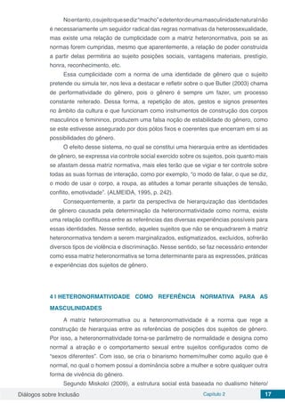 Diálogos sobre Inclusão Capítulo 2 17
Noentanto,osujeitoquesediz“macho”edetentordeumamasculinidadenaturalnão
é necessariamente um seguidor radical das regras normativas da heterossexualidade,
mas existe uma relação de cumplicidade com a matriz heteronormativa, pois se as
normas forem cumpridas, mesmo que aparentemente, a relação de poder construída
a partir delas permitiria ao sujeito posições sociais, vantagens materiais, prestígio,
honra, reconhecimento, etc.
Essa cumplicidade com a norma de uma identidade de gênero que o sujeito
pretende ou simula ter, nos leva a destacar e refletir sobre o que Butler (2003) chama
de performatividade do gênero, pois o gênero é sempre um fazer, um processo
constante reiterado. Dessa forma, a repetição de atos, gestos e signos presentes
no âmbito da cultura e que funcionam como instrumentos de construção dos corpos
masculinos e femininos, produzem uma falsa noção de estabilidade do gênero, como
se este estivesse assegurado por dois pólos fixos e coerentes que encerram em si as
possibilidades do gênero.
O efeito desse sistema, no qual se constitui uma hierarquia entre as identidades
de gênero, se expressa via controle social exercido sobre os sujeitos, pois quanto mais
se afastam dessa matriz normativa, mais eles terão que se vigiar e ter controle sobre
todas as suas formas de interação, como por exemplo, “o modo de falar, o que se diz,
o modo de usar o corpo, a roupa, as atitudes a tomar perante situações de tensão,
conflito, emotividade”. (ALMEIDA, 1995, p. 242).
Consequentemente, a partir da perspectiva de hierarquização das identidades
de gênero causada pela determinação da heteronormatividade como norma, existe
uma relação conflituosa entre as referências das diversas experiências possíveis para
essas identidades. Nesse sentido, aqueles sujeitos que não se enquadrarem à matriz
heteronormativa tendem a serem marginalizados, estigmatizados, excluídos, sofrerão
diversos tipos de violência e discriminação. Nesse sentido, se faz necessário entender
como essa matriz heteronormativa se torna determinante para as expressões, práticas
e experiências dos sujeitos de gênero.
4 | 	HETERONORMATIVIDADE COMO REFERÊNCIA NORMATIVA PARA AS
MASCULINIDADES
A matriz heteronormativa ou a heteronormatividade é a norma que rege a
construção de hierarquias entre as referências de posições dos sujeitos de gênero.
Por isso, a heteronormatividade torna-se parâmetro de normalidade e designa como
normal a atração e o comportamento sexual entre sujeitos configurados como de
“sexos diferentes”. Com isso, se cria o binarismo homem/mulher como aquilo que é
normal, no qual o homem possui a dominância sobre a mulher e sobre qualquer outra
forma de vivência do gênero.
Segundo Miskolci (2009), a estrutura social está baseada no dualismo hétero/
 