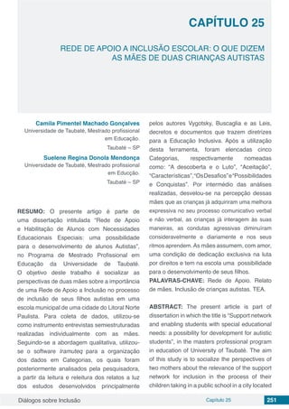 Diálogos sobre Inclusão Capítulo 25 251
CAPÍTULO 25
doi
REDE DE APOIO A INCLUSÃO ESCOLAR: O QUE DIZEM
AS MÃES DE DUAS CRIANÇAS AUTISTAS
Camila Pimentel Machado Gonçalves
Universidade de Taubaté, Mestrado profissional
em Educação.
Taubaté – SP
Suelene Regina Donola Mendonça
Universidade de Taubaté, Mestrado profissional
em Educção.
Taubaté – SP
RESUMO: O presente artigo é parte de
uma dissertação intitulada “Rede de Apoio
e Habilitação de Alunos com Necessidades
Educacionais Especiais: uma possibilidade
para o desenvolvimento de alunos Autistas”,
no Programa de Mestrado Profissional em
Educação da Universidade de Taubaté.
O objetivo deste trabalho é socializar as
perspectivas de duas mães sobre a importância
de uma Rede de Apoio a Inclusão no processo
de inclusão de seus filhos autistas em uma
escola municipal de uma cidade do Litoral Norte
Paulista. Para coleta de dados, utilizou-se
como instrumento entrevistas semiestruturadas
realizadas individualmente com as mães.
Seguindo-se a abordagem qualitativa, utilizou-
se o software Iramuteq para a organização
dos dados em Categorias, os quais foram
posteriormente analisados pela pesquisadora,
a partir da leitura e releitura dos relatos a luz
dos estudos desenvolvidos principalmente
pelos autores Vygotsky, Buscaglia e as Leis,
decretos e documentos que trazem diretrizes
para a Educação Inclusiva. Após a utilização
desta ferramenta, foram elencadas cinco
Categorias, respectivamente nomeadas
como: “A descoberta e o Luto”, “Aceitação”,
“Características”,“OsDesafios”e“Possibilidades
e Conquistas”. Por intermédio das análises
realizadas, desvelou-se na percepção dessas
mães que as crianças já adquiriram uma melhora
expressiva no seu processo comunicativo verbal
e não verbal, as crianças já interagem às suas
maneiras, as condutas agressivas diminuíram
consideravelmente e diariamente e nos seus
ritmos aprendem. As mães assumem, com amor,
uma condição de dedicação exclusiva na luta
por direitos e tem na escola uma possibilidade
para o desenvolvimento de seus filhos.
PALAVRAS-CHAVE: Rede de Apoio. Relato
de mães. Inclusão de crianças autistas. TEA.
ABSTRACT: The present article is part of
dissertation in which the title is “Support network
and enabling students with special educational
needs: a possibility for development for autistic
students”, in the masters professional program
in education of University of Taubaté. The aim
of this study is to socialize the perspectives of
two mothers about the relevance of the support
network for inclusion in the process of their
children taking in a public school in a city located
 
