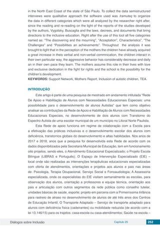 Diálogos sobre Inclusão Capítulo 25 252
in the North East Coast of the state of São Paulo. To collect the data semistructured
interviews were qualitative approach the software used was Iramuteq to organize
the data in different categories which were all analyzed by the researcher right after,
since the reading and re-reading on the light of the reports of the studies developed
by the authors, Vygotsky, Buscaglia and the laws, decrees, and documents that bring
directions to the inclusive education. Right after the use of this tool all five categories
named as: “The discovering and the mourning”, “Acceptation”, Characteristics”, “The
Challenges” and “Possibilities an achievements”. Throughout the analysis it was
brought to light that in the perception of the mothers the children have already acquired
a great increase in theis verbal and non-verbal commnication, the children interact in
their own particular way, the aggressive behavior has considerably decrease and daily
an in their own pace they learn. The mothers assume this role in their lives with love
and exclusive dedication in the fight for rights and the school is the possibility for the
children’s development.
KEYWORDS: Support Network, Mothers Report, Inclusion of autistic children, TEA.
INTRODUÇÃO
Este artigo é parte de uma pesquisa de mestrado em andamento intitulada “Rede
De Apoio e Habilitação de Alunos com Necessidades Educacionais Especiais: uma
possibilidade para o desenvolvimento de alunos Autistas” que tem como objetivo
analisar as contribuições da Rede de Apoio e Habilitação de Alunos com Necessidades
Educacionais Especiais, no desenvolvimento de dois alunos com Transtorno do
Espectro Autista de uma escolar municipal de um município no Litoral Norte Paulista.
Esta Rede de apoio funciona em regime de colaboração com a Escola para
a efetivação das práticas inclusivas e o desenvolvimento escolar dos alunos com
deficiência, transtornos globais do desenvolvimento e altas habilidades. Nos anos de
2017 e 2018, anos que a pesquisa foi desenvolvida esta Rede de acordo com os
dados disponibilizados pela Secretaria Municipal de Educação, tem em funcionamento
oito projetos, sendo eles, o Atendimento Educacional Especializado; o Projeto Escola
Bilíngue (LIBRAS e Português); O Espaço de Intervenção Especializado (EIE) –
local onde são realizadas as intervenções terapêuticas educacionais especializadas
com oferta de atendimentos, orientações e projetos aos alunos e pais nas áreas
de: Psicologia, Terapia Ocupacional, Serviço Social e Fonoaudiologia; A Assessoria
especializada, onde os especialistas do EIE visitam semanalmente as escolas, para
observação dos alunos, orientação a professores e equipe técnica, orientação aos
pais e articulação com outros segmentos da rede pública como conselho tutelar,
unidades básicas de saúde, esporte; projeto em parceria com a Primeiríssima Infância
para rastreio de atraso no desenvolvimento de alunos de até três anos dos Centros
de Educação Infantil; O Transporte Adaptado – Serviço de transporte adaptado para
alunos com deficiência física (cadeirantes) ou mobilidade reduzida (de acordo com a
lei 13.146/15) para os trajetos: casa-escola ou casa-atendimentos; Saúde na escola –
 