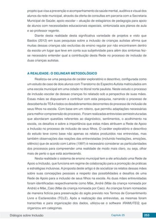 Diálogos sobre Inclusão Capítulo 25 253
projeto que visa a prevenção e acompanhamento da saúde mental, auditiva e visual dos
alunos da rede municipal, através da oferta de consultas em parceria com a Secretaria
Municipal de Saúde; apoio escolar – atuação de estagiários de pedagogia para apoio
de alunos com necessidades educacionais especiais, sintonizada aos planos de aula
e ao professor regente.
Diante desta realidade desta significativa variedade de projetos e visto que
Bastos (2012) em suas pesquisas sobre a inclusão de crianças autistas afirma que
muitas dessas crianças são excluídas do ensino regular por não encontrarem dentro
da escola um lugar que leve em conta sua subjetividade para além dos sintomas fez-
se necessário entender qual a contribuição desta Rede no processo de inclusão de
duas crianças autistas.
A REALIDADE: O DELINEAR METODOLÓGICO
Realizou-se uma pesquisa de caráter exploratório e descritivo, configurada como
um estudo de caso de dois alunos com Transtorno do EspectroAutista matriculados em
uma escola municipal em uma cidade no litoral norte paulista. Neste estudo o processo
de inclusão escolar de dessas crianças foi relatado sob a perspectiva de suas mães.
Essas mães se dispuseram a contribuir com esta pesquisa, narrando o processo de
descoberta do TEAe todos os desdobramentos decorrentes do processo de inclusão de
seus filhos na escola. Com base em um roteiro, que permitiu adaptações necessárias
para melhor compreensão do processo. Foram realizadas entrevistas semiestruturadas
que abordaram questões referentes ao diagnóstico, sentimentos, o acolhimento na
escola, os desafios e sobre a importância que estas mães atribuem a Rede de Apoio
a Inclusão no processo de inclusão de seus filhos. O caráter exploratório e descritivo
do estudo teve como base não apenas os relatos produzidos nas entrevistas, mas
também observações das reações das entrevistadas (incluindo hesitações, emoções,
silêncio) que de acordo com Lahire (1997) é necessário considerar as particularidades
dos processos para compreender uma realidade de modo mais claro, ou seja, olhar
mais de perto o que está acontecendo.
Nesta realidade o sistema de ensino municipal tem a ele articulado uma Rede de
Apoio a Inclusão, que funciona em regime de colaboração para a promoção de práticas
e estratégias inclusivas. A proposta deste artigo é de socializar os relatos dessas mães
sobre suas concepções pessoais a respeito das possibilidades e desafios de uma
Rede de Apoio para a inclusão de seus filhos na escola. As duas mães entrevistadas
foram identificadas respectivamente como Mãe_André (Mãe da criança nomeada por
André) e Mãe_Caio (Mãe da criança nomeada por Caio). As crianças foram nomeadas
de maneira fictícia para preservação do sigilo previsto nos Termos de Consentimento
Livre e Esclarecidos (TCLE). Após a realização das entrevistas, as mesmas foram
transcritas e para organização dos dados, utilizou-se o software IRAMUTEQ, que
organizou em categorias.
 