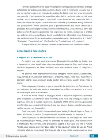 Diálogos sobre Inclusão Capítulo 25 254
Por meio deste software é possível realizar diferentes processamentos e análises
estatísticas de textos produzidos, conforme Kamil et.al. É importante ressaltar que o
uso do software não é um método de análise de dados, mas sim uma ferramenta
que permite o processamento automático dos dados, portanto, não conclui essa
análise, sendo essencial que o pesquisador com base no seu referencial teórico
interprete esses dados para uma análise responsável e que preserve a singularidades
dos participantes. Nesta pesquisa, para o processamento dos dados utilizou-se o
processo de Classificação Hierárquica Descendente (CHD). Dessa forma, a partir das
palavras mais frequentes presentes nos segmentos de textos, realizou-se a análise
das palavras em seus contextos. Como resultado foram elencadas cinco Categorias,
que posteriormente foram analisadas e nomeadas como: “A descoberta e o Luto”,
“Aceitação”, “Características”, “Os Desafios” e “Possibilidades e Conquistas”.
A seguir serão socializados os resultados das análises dos relatos das mães.
RESULTADOS E DISCUSSÕES
Categoria 1 – “A descoberta e o Luto”
Os relatos que mais emergiram nesta Categoria foi o da Mãe de André, que
a tornou ainda mais significativa, visto que diferentemente de Caio, André teve sua
hipótese diagnóstica na Rede, iniciando seus atendimentos antes do diagnóstico
médico.
As palavras mais representativas desta categoria foram: querer, Especialista_
AEE, tempo, bem, procurar, seletividade, problema, moço, lindo, não, maravilhoso,
começar, sobrar, focar, escrever, ajuda, gostar, comer, maior, assistir, amar, início e
comer.
Esta categoria evidenciou o que o momento da descoberta do Transtorno, foi
um momento de muita dor, entre o “não-querer” ter o filho com Autismo e a busca
incessante por apoio e acolhimento.
A mãe de André relatou a decepção frente a hipótese diagnóstica levantada
pela professora. Ao relembrar esse momento, esta mãe não conseguiu segurar as
lágrimas, como se o vivesse novamente. Buscaglia (2002) afirma em suas pesquisas
com famílias, que uma deficiência não é algo que alguém deseje, e ainda não existem
razões para se crer do contrário.
Conforme relato, André foi encaminhado para avaliação da psicóloga da Rede de
Apoio a Inclusão, durante a Educação Infantil, especificamente no Maternal II.
Entre o período do encaminhamento ao contato da Psicóloga da Rede com
os responsáveis por André, a mãe foi chamada na escola para uma conversa com
a Professora. Na conversa esta profissional sugere a mãe que seu filho é Autista
“Então, você assiste a novela? Você sabe? É tipo aquilo ali” (relato da Mãe de André
referente a fala da professora). Diante desta fala, a mãe relata seu desespero e seus
 