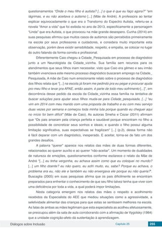 Diálogos sobre Inclusão Capítulo 25 255
questionamentos “Onde o meu filho é autista? [...] o que é que eu faço agora?” “em
lágrimas, e eu não aceitava o autismo [...] (Mãe de André). A professora ao tentar
explicar equivocadamente o que era o Transtorno do Espectro Autista, referiu-se a
novela “Amor a vida” que foi exibida no ano de 2013, especificamente a personagem
“Linda” que era Autista, o que provocou na mãe grande desespero. Cunha (2014) em
suas pesquisas afirmou que muitos casos de autismos são percebidos primeiramente
na escola por seus professores e cuidadores, e considera muito importante esta
observação, porém deve existir sensibilidade, respeito, e empatia, se colocar no lugar
do outro falando da forma correta e profissional.
Diferentemente Caio chegou a Cidade_Pesquisada em processo de diagnóstico
junto a um Neurologista da Cidade_vizinha. Sua família sem recursos para os
atendimentos que seus filhos iriam necessitar, visto que Caio era gêmeo e seu irmão
também vivenciava este mesmo processo diagnóstico buscaram emprego na Cidade_
Pesquisada, A mãe de Caio num emocionante relato sobre o processo de diagnóstico
dos filhos relata que “[...] na escola já foram me pedindo pra eu pegar e procurar ajuda
pro meu filho e levar pra APAE, então assim, é parte de todo meu sofrimento [...]”, em
decorrência desse pedido da escola da Cidade_vizinha essa família na tentativa de
buscar soluções para ajudar seus filhos muda-se para Cidade_pesquisada, [...] “eu
vim em 2014 com meu marido com uma proposta de trabalho e eu com meu serviço
duas vezes por semana e começou toda minha luta porque quando eu cheguei aqui
no início foi bem difícil” (Mãe de Caio). As autoras Smeha e Cezar (2011) afirmam
que “Os pais anseiam pela criança perfeita e saudável porque encontram no filho a
possibilidade de concretizar seus sonhos e ideais; e quando o filho possui alguma
limitação significativa, suas expectativas se fragilizam” [...] (p.2), dessa forma não
é fácil deparar com um diagnóstico, inesperado. E aceitar, torna-se de fato um dos
grandes desafios.
A palavra “querer” aparece nos relatos das mães de duas formas diferentes,
relacionados ao querer auxílio e ao querer “não-aceitar”. Um momento de dualidades
de natureza de emoções, questionamentos conforme esclarece o relato da Mãe de
André “[...] eu tinha vergonha, eu achava assim como que eu coloquei no mundo?
[...] um filho doente? eu não quero, eu sofri muito, eu, sabe? Porque eu achava, o
problema era eu, não ele e também eu não enxergava ele porque eu não queria?”.
Buscaglia (2005) em suas pesquisas afirma que os pais dificilmente se encontram
preparados para enfrentar o conhecimento de que seu filho talvez tenha que viver com
uma deficiência por toda a vida, a qual poderá impor limitações.
Nesta categoria emergem nos relatos das mães o respeito e acolhimento
recebidos da Especialista do AEE que mediou situações como a agressividade, a
seletividade alimentar das crianças para que estas se sentissem melhores na escola.
As falas de ambas as mães legitimam que esta especialista as acolheu afetuosamente,
se preocupou além da sala de aula corroborando com a afirmação de Vygotsky (1984)
que a unidade cognição-afeto dá sustentação à aprendizagem.
 