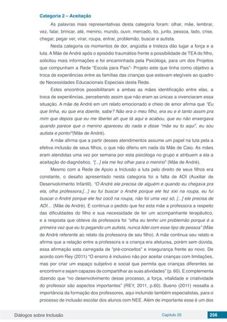 Diálogos sobre Inclusão Capítulo 25 256
Categoria 2 – Aceitação
As palavras mais representativas desta categoria foram: olhar, mãe, lembrar,
vez, falar, brincar, até, menino, mundo, ouvir, mercado, tio, junto, pessoa, lado, crise,
chegar, pegar ver, virar, roupa, entrar, problemão, buscar e autista.
Nesta categoria os momentos de dor, angústia e tristeza dão lugar a força e a
luta. A Mãe de André após o episódio traumático frente a possibilidade de TEA do filho,
solicitou mais informações e foi encaminhada pela Psicóloga, para um dos Projetos
que compunham a Rede “Escola para Pais”- Projeto este que tinha como objetivo a
troca de experiências entre as famílias das crianças que estavam elegíveis ao quadro
de Necessidades Educacionais Especiais desta Rede.
Estes encontros possibilitaram a ambas as mães identificação entre elas, a
troca de experiências, percebendo assim que não eram as únicas a vivenciaram essa
situação. A mãe de André em um relato emocionado e cheio de amor afirma que “Eu
que tinha, eu que era doente, sabe? Não era o meu filho, era eu e é tanto assim pra
mim que depois que eu me libertei ah que tá aqui e acabou, que eu não enxergava
quando parece que o menino apareceu do nada e disse “mãe eu to aqui”, eu sou
autista e ponto!”(Mãe de André).
A mãe afirma que a partir desses atendimentos assume um papel na luta pela a
efetiva inclusão de seus filhos, o que não diferiu em nada da Mãe de Caio. As mães
eram atendidas uma vez por semana por esta psicóloga no grupo e atribuem a ela a
aceitação do diagnóstico, “[...] ela me fez olhar para o menino” (Mãe de André).
Mesmo com a Rede de Apoio a Inclusão a luta pelo direito de seus filhos era
constante, o desafio apresentado nesta categoria foi a falta de ADI (Auxiliar de
Desenvolvimento Infantil). “O André ele precisa de alguém e quando eu chegava pra
ela, olha professora,[...] eu fui buscar o André porque ele fez xixi na roupa, eu fui
buscar o André porque ele fez cocô na roupa, não foi uma vez só, [...] ele precisa de
ADI… (Mãe de André). E continua o pedido que fez esta mãe a professora a respeito
das dificuldades do filho e sua necessidade de ter um acompanhante terapêutico,
e a resposta que obteve da professora foi “olha eu tenho um problemão porque é a
primeira vez que eu to pegando um autista, nunca lidei com esse tipo de pessoa” (Mãe
de André referente ao relato da professora de seu filho). A mãe continua seu relato e
afirma que a relação entre a professora e a criança era afetuosa, porém sem dúvida,
essa afirmação esta carregada de “pré-conceitos” e insegurança frente ao novo. De
acordo com Rey (2011) “O ensino é inclusivo não por aceitar crianças com limitações,
mas por criar um espaço subjetivo e social que permita que crianças diferentes se
encontrem e sejam capazes de compartilhar as suas atividades” (p. 60). E complementa
dizendo que “no desenvolvimento desse processo, a força, vitalidade e criatividade
do professor são aspectos importantes” (REY, 2011, p.60). Bueno (2011) ressalta a
importância da formação dos professores, aqui incluindo também especialistas, para o
processo de inclusão escolar dos alunos com NEE. Além de importante esse é um dos
 