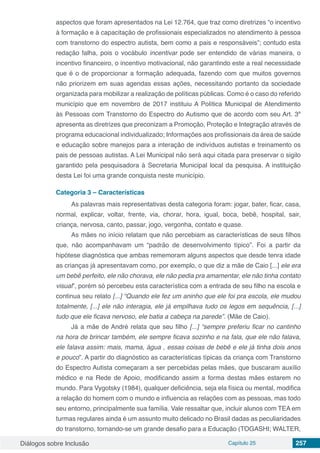 Diálogos sobre Inclusão Capítulo 25 257
aspectos que foram apresentados na Lei 12.764, que traz como diretrizes “o incentivo
à formação e à capacitação de profissionais especializados no atendimento à pessoa
com transtorno do espectro autista, bem como a pais e responsáveis”; contudo esta
redação falha, pois o vocábulo incentivar pode ser entendido de várias maneira, o
incentivo financeiro, o incentivo motivacional, não garantindo este a real necessidade
que é o de proporcionar a formação adequada, fazendo com que muitos governos
não priorizem em suas agendas essas ações, necessitando portanto da sociedade
organizada para mobilizar a realização de políticas públicas. Como é o caso do referido
município que em novembro de 2017 instituiu A Política Municipal de Atendimento
às Pessoas com Transtorno do Espectro do Autismo que de acordo com seu Art. 3º
apresenta as diretrizes que preconizam a Promoção, Proteção e Integração através de
programa educacional individualizado; Informações aos profissionais da área de saúde
e educação sobre manejos para a interação de indivíduos autistas e treinamento os
pais de pessoas autistas. A Lei Municipal não será aqui citada para preservar o sigilo
garantido pela pesquisadora à Secretaria Municipal local da pesquisa. A instituição
desta Lei foi uma grande conquista neste município.
Categoria 3 – Características
As palavras mais representativas desta categoria foram: jogar, bater, ficar, casa,
normal, explicar, voltar, frente, via, chorar, hora, igual, boca, bebê, hospital, sair,
criança, nervosa, canto, passar, jogo, vergonha, contato e quase.
As mães no início relatam que não percebiam as características de seus filhos
que, não acompanhavam um “padrão de desenvolvimento típico”. Foi a partir da
hipótese diagnóstica que ambas rememoram alguns aspectos que desde tenra idade
as crianças já apresentavam como, por exemplo, o que diz a mãe de Caio [...] ele era
um bebê perfeito, ele não chorava, ele não pedia pra amamentar, ele não tinha contato
visual”, porém só percebeu esta característica com a entrada de seu filho na escola e
continua seu relato [...] “Quando ele fez um aninho que ele foi pra escola, ele mudou
totalmente, [...] ele não interagia, ele já empilhava tudo os legos em sequência, [...]
tudo que ele ficava nervoso, ele batia a cabeça na parede”. (Mãe de Caio).
Já a mãe de André relata que seu filho [...] “sempre preferiu ficar no cantinho
na hora de brincar também, ele sempre ficava sozinho e na fala, que ele não falava,
ele falava assim: mais, mama, água , essas coisas de bebê e ele já tinha dois anos
e pouco”. A partir do diagnóstico as características típicas da criança com Transtorno
do Espectro Autista começaram a ser percebidas pelas mães, que buscaram auxílio
médico e na Rede de Apoio, modificando assim a forma destas mães estarem no
mundo. Para Vygotsky (1984), qualquer deficiência, seja ela física ou mental, modifica
a relação do homem com o mundo e influencia as relações com as pessoas, mas todo
seu entorno, principalmente sua família. Vale ressaltar que, incluir alunos com TEA em
turmas regulares ainda é um assunto muito delicado no Brasil dadas as peculiaridades
do transtorno, tornando-se um grande desafio para a Educação (TOGASHI; WALTER,
 