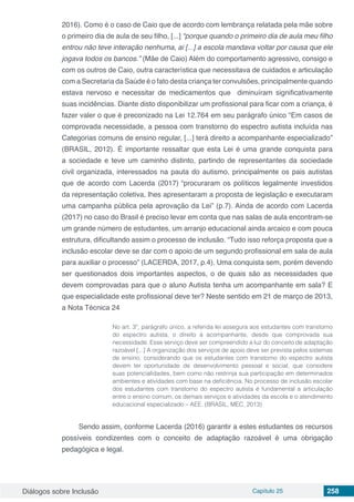 Diálogos sobre Inclusão Capítulo 25 258
2016). Como é o caso de Caio que de acordo com lembrança relatada pela mãe sobre
o primeiro dia de aula de seu filho, [...] “porque quando o primeiro dia de aula meu filho
entrou não teve interação nenhuma, ai [...] a escola mandava voltar por causa que ele
jogava todos os bancos.” (Mãe de Caio) Além do comportamento agressivo, consigo e
com os outros de Caio, outra característica que necessitava de cuidados e articulação
com a Secretaria da Saúde é o fato desta criança ter convulsões, principalmente quando
estava nervoso e necessitar de medicamentos que diminuíram significativamente
suas incidências. Diante disto disponibilizar um profissional para ficar com a criança, é
fazer valer o que é preconizado na Lei 12.764 em seu parágrafo único “Em casos de
comprovada necessidade, a pessoa com transtorno do espectro autista incluída nas
Categorias comuns de ensino regular, [...] terá direito a acompanhante especializado”
(BRASIL, 2012). É importante ressaltar que esta Lei é uma grande conquista para
a sociedade e teve um caminho distinto, partindo de representantes da sociedade
civil organizada, interessados na pauta do autismo, principalmente os pais autistas
que de acordo com Lacerda (2017) “procuraram os políticos legalmente investidos
da representação coletiva, lhes apresentaram a proposta de legislação e executaram
uma campanha pública pela aprovação da Lei” (p.7). Ainda de acordo com Lacerda
(2017) no caso do Brasil é preciso levar em conta que nas salas de aula encontram-se
um grande número de estudantes, um arranjo educacional ainda arcaico e com pouca
estrutura, dificultando assim o processo de inclusão. “Tudo isso reforça proposta que a
inclusão escolar deve se dar com o apoio de um segundo profissional em sala de aula
para auxiliar o processo” (LACERDA, 2017, p.4). Uma conquista sem, porém devendo
ser questionados dois importantes aspectos, o de quais são as necessidades que
devem comprovadas para que o aluno Autista tenha um acompanhante em sala? E
que especialidade este profissional deve ter? Neste sentido em 21 de março de 2013,
a Nota Técnica 24
No art. 3º, parágrafo único, a referida lei assegura aos estudantes com transtorno
do espectro autista, o direito à acompanhante, desde que comprovada sua
necessidade. Esse serviço deve ser compreendido a luz do conceito de adaptação
razoável [...] A organização dos serviços de apoio deve ser prevista pelos sistemas
de ensino, considerando que os estudantes com transtorno do espectro autista
devem ter oportunidade de desenvolvimento pessoal e social, que considere
suas potencialidades, bem como não restrinja sua participação em determinados
ambientes e atividades com base na deficiência. No processo de inclusão escolar
dos estudantes com transtorno do espectro autista é fundamental a articulação
entre o ensino comum, os demais serviços e atividades da escola e o atendimento
educacional especializado – AEE. (BRASIL, MEC, 2013)
Sendo assim, conforme Lacerda (2016) garantir a estes estudantes os recursos
possíveis condizentes com o conceito de adaptação razoável é uma obrigação
pedagógica e legal.
 