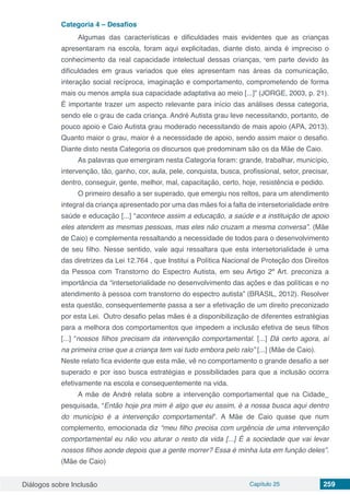 Diálogos sobre Inclusão Capítulo 25 259
Categoria 4 – Desafios
Algumas das características e dificuldades mais evidentes que as crianças
apresentaram na escola, foram aqui explicitadas, diante disto, ainda é impreciso o
conhecimento da real capacidade intelectual dessas crianças, “em parte devido às
dificuldades em graus variados que eles apresentam nas áreas da comunicação,
interação social recíproca, imaginação e comportamento, comprometendo de forma
mais ou menos ampla sua capacidade adaptativa ao meio [...]” (JORGE, 2003, p. 21).
É importante trazer um aspecto relevante para início das análises dessa categoria,
sendo ele o grau de cada criança. André Autista grau leve necessitando, portanto, de
pouco apoio e Caio Autista grau moderado necessitando de mais apoio (APA, 2013).
Quanto maior o grau, maior é a necessidade de apoio, sendo assim maior o desafio.
Diante disto nesta Categoria os discursos que predominam são os da Mãe de Caio.
As palavras que emergiram nesta Categoria foram: grande, trabalhar, município,
intervenção, tão, ganho, cor, aula, pele, conquista, busca, profissional, setor, precisar,
dentro, conseguir, gente, melhor, mal, capacitação, certo, hoje, resistência e pedido.
O primeiro desafio a ser superado, que emergiu nos reltos, para um atendimento
integral da criança apresentado por uma das mães foi a falta de intersetorialidade entre
saúde e educação [...] “acontece assim a educação, a saúde e a instituição de apoio
eles atendem as mesmas pessoas, mas eles não cruzam a mesma conversa”. (Mãe
de Caio) e complementa ressaltando a necessidade de todos para o desenvolvimento
de seu filho. Nesse sentido, vale aqui ressaltara que esta intersetorialidade é uma
das diretrizes da Lei 12.764 , que Institui a Política Nacional de Proteção dos Direitos
da Pessoa com Transtorno do Espectro Autista, em seu Artigo 2º Art. preconiza a
importância da “intersetorialidade no desenvolvimento das ações e das políticas e no
atendimento à pessoa com transtorno do espectro autista” (BRASIL, 2012). Resolver
esta questão, consequentemente passa a ser a efetivação de um direito preconizado
por esta Lei. 	Outro desafio pelas mães é a disponibilização de diferentes estratégias
para a melhora dos comportamentos que impedem a inclusão efetiva de seus filhos
[...] “nossos filhos precisam da intervenção comportamental. [...] Dá certo agora, aí
na primeira crise que a criança tem vai tudo embora pelo ralo” [...] (Mãe de Caio). 	
Neste relato fica evidente que esta mãe, vê no comportamento o grande desafio a ser
superado e por isso busca estratégias e possibilidades para que a inclusão ocorra
efetivamente na escola e consequentemente na vida.
A mãe de André relata sobre a intervenção comportamental que na Cidade_
pesquisada, “Então hoje pra mim é algo que eu assim, é a nossa busca aqui dentro
do município é a intervenção comportamental”. A Mãe de Caio quase que num
complemento, emocionada diz “meu filho precisa com urgência de uma intervenção
comportamental eu não vou aturar o resto da vida [...] É a sociedade que vai levar
nossos filhos aonde depois que a gente morrer? Essa é minha luta em função deles”.
(Mãe de Caio)
 