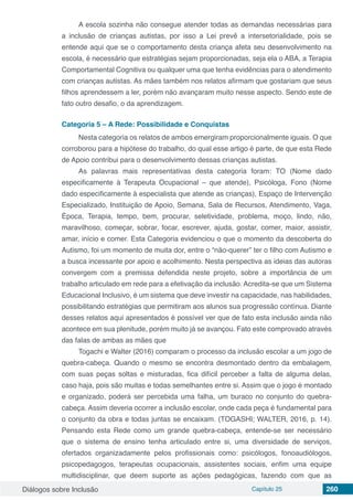 Diálogos sobre Inclusão Capítulo 25 260
A escola sozinha não consegue atender todas as demandas necessárias para
a inclusão de crianças autistas, por isso a Lei prevê a intersetorialidade, pois se
entende aqui que se o comportamento desta criança afeta seu desenvolvimento na
escola, é necessário que estratégias sejam proporcionadas, seja ela o ABA, a Terapia
Comportamental Cognitiva ou qualquer uma que tenha evidências para o atendimento
com crianças autistas. As mães também nos relatos afirmam que gostariam que seus
filhos aprendessem a ler, porém não avançaram muito nesse aspecto. Sendo este de
fato outro desafio, o da aprendizagem.
Categoria 5 – A Rede: Possibilidade e Conquistas
Nesta categoria os relatos de ambos emergiram proporcionalmente iguais. O que
corroborou para a hipótese do trabalho, do qual esse artigo é parte, de que esta Rede
de Apoio contribui para o desenvolvimento dessas crianças autistas.
As palavras mais representativas desta categoria foram: TO (Nome dado
especificamente à Terapeuta Ocupacional – que atende), Psicóloga, Fono (Nome
dado especificamente à especialista que atende as crianças), Espaço de Intervenção
Especializado, Instituição de Apoio, Semana, Sala de Recursos, Atendimento, Vaga,
Época, Terapia, tempo, bem, procurar, seletividade, problema, moço, lindo, não,
maravilhoso, começar, sobrar, focar, escrever, ajuda, gostar, comer, maior, assistir,
amar, início e comer. Esta Categoria evidenciou o que o momento da descoberta do
Autismo, foi um momento de muita dor, entre o “não-querer” ter o filho com Autismo e
a busca incessante por apoio e acolhimento. Nesta perspectiva as ideias das autoras
convergem com a premissa defendida neste projeto, sobre a importância de um
trabalho articulado em rede para a efetivação da inclusão. Acredita-se que um Sistema
Educacional Inclusivo, é um sistema que deve investir na capacidade, nas habilidades,
possibilitando estratégias que permitiram aos alunos sua progressão contínua. Diante
desses relatos aqui apresentados é possível ver que de fato esta inclusão ainda não
acontece em sua plenitude, porém muito já se avançou. Fato este comprovado através
das falas de ambas as mães que
Togachi e Walter (2016) comparam o processo da inclusão escolar a um jogo de
quebra-cabeça. Quando o mesmo se encontra desmontado dentro da embalagem,
com suas peças soltas e misturadas, fica difícil perceber a falta de alguma delas,
caso haja, pois são muitas e todas semelhantes entre si. Assim que o jogo é montado
e organizado, poderá ser percebida uma falha, um buraco no conjunto do quebra-
cabeça. Assim deveria ocorrer a inclusão escolar, onde cada peça é fundamental para
o conjunto da obra e todas juntas se encaixam. (TOGASHI; WALTER, 2016, p. 14).
Pensando esta Rede como um grande quebra-cabeça, entende-se ser necessário
que o sistema de ensino tenha articulado entre si, uma diversidade de serviços,
ofertados organizadamente pelos profissionais como: psicólogos, fonoaudiólogos,
psicopedagogos, terapeutas ocupacionais, assistentes sociais, enfim uma equipe
multidisciplinar, que deem suporte as ações pedagógicas, fazendo com que as
 