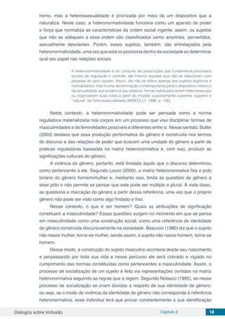Diálogos sobre Inclusão Capítulo 2 18
homo, mas a heterossexualidade é priorizada por meio de um dispositivo que a
naturaliza. Neste caso, a heteronormatividade funciona como um aparato de poder
e força que normatiza as características da ordem social vigente, assim, os sujeitos
que não se adéquam a essa ordem são classificados como anormais, pervertidos,
sexualmente desviantes. Porém, esses sujeitos, também, são entrelaçados pela
heteronormatividade, uma vez que esta os posiciona dentro da sociedade ao determinar
qual seu papel nas relações sociais.
A heteronormatividade é um conjunto de prescrições que fundamenta processos
sociais de regulação e controle, até mesmo aqueles que não se relacionam com
pessoas do sexo oposto. Assim, ela não se refere apenas aos sujeitos legítimos e
normalizados, mas é uma denominação contemporânea para o dispositivo histórico
da sexualidade que evidencia seu objetivo: formar todos para serem heterossexuais
ou organizarem suas vidas a partir do modelo supostamente coerente, superior e
“natural” da heterossexualidade (MISKOLCI, 1996, p. 156).
Neste contexto, a heteronormatividade pode ser pensada como a norma
reguladora materializada nos corpos em um processo que visa disciplinar formas de
masculinidades e de feminilidades possíveis e diferentes entre si. Nesse sentido, Butler
(2003) destaca que essa produção performativa do gênero é construída nos termos
do discurso e das relações de poder que buscam uma unidade do gênero a partir de
práticas reguladoras baseadas na matriz heteronormativa e, com isso, produzir as
significações culturais do gênero.
A vivência do gênero, portanto, está limitada àquilo que o discurso determinou
como pertencente a ele. Segundo Louro (2009), a matriz heteronormativa fixa o polo
binário do gênero homem/mulher e, mediante isso, limita às questões de gênero a
esse pólo e não permite se pensar que este pode ser múltiplo e plural. À vista disso,
se questiona a marcação do gênero a partir dessa referência, uma vez que o próprio
gênero não pode ser visto como algo findado e fixo.
Nesse contexto, o que é ser homem? Quais as atribuições de significação
constituem a masculinidade? Essas questões surgem no momento em que se pensa
em masculinidade como uma construção social, como uma referência de identidade
de gênero construída discursivamente na sociedade. Beauvoir (1980) diz que o sujeito
não nasce mulher, torna-se mulher, sendo assim, o sujeito não nasce homem, torna-se
homem.
Desse modo, a construção do sujeito masculino acontece desde seu nascimento
e perpassando por toda sua vida e nesse percurso ele será cobrado e vigiado no
cumprimento das normas constituídas como pertencentes a masculinidade. Assim, o
processo de socialização de um sujeito é feito via representações contidas na matriz
heteronormativa seguindo as regras que a regem. Segundo Nolasco (1995), se nesse
processo de socialização se criam dúvidas a respeito de sua identidade de gênero,
ou seja, se o modo de vivência da identidade de gênero não corresponde à referência
heteronormativa, esse indivíduo terá que provar constantemente a sua identificação
 