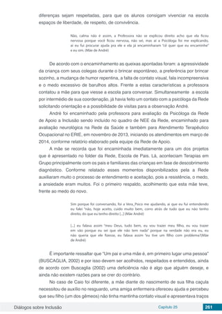 Diálogos sobre Inclusão Capítulo 25 261
diferenças sejam respeitadas, para que os alunos consigam vivenciar na escola
espaços de liberdade, de respeito, de convivência.
Não, calma não é assim, a Professora não se explicou direito acho que ela ficou
nervosa porque você ficou nervosa, não sei, mas aí a Psicóloga foi me explicando,
ai eu fui procurar ajuda pra ele e ela já encaminharam “cê quer que eu encaminhe”
e eu sim. (Mãe de André)
De acordo com o encaminhamento as queixas apontadas foram: a agressividade
da criança com seus colegas durante o brincar espontâneo, a preferência por brincar
sozinho, a mudança de humor repentina, a falta de contato visual, fala incompreensiva
e o medo excessivo de barulhos altos. Frente a estas características a professora
contatou a mãe para que viesse a escola para conversar. Simultaneamente a escola
por intermédio de sua coordenação, já havia feito um contato com a psicóloga da Rede
solicitando orientação e a possibilidade de visitas para a observação André.
André foi encaminhado pela professora para avaliação da Psicóloga da Rede
de Apoio a Inclusão sendo incluído no quadro de NEE da Rede, encaminhado para
avaliação neurológica na Rede da Saúde e também para Atendimento Terapêutico
Ocupacional no ERIE, em novembro de 2013, iniciando os atendimentos em março de
2014, conforme relatório elaborado pela equipe da Rede de Apoio.
A mãe se recorda que foi encaminhada imediatamente para um dos projetos
que é apresentado no folder da Rede, Escola de Pais. Lá, aconteciam Terapias em
Grupo principalmente com os pais e familiares das crianças em fase de descobrimento
diagnóstico. Conforme relatado esses momentos disponibilizados pela a Rede
auxiliaram muito o processo de entendimento e aceitação, pois a resistência, o medo,
a ansiedade eram muitos. Foi o primeiro respaldo, acolhimento que esta mãe teve,
frente ao medo do novo.
Sim porque foi conversando, foi a Vera_Psico me ajudando, ai que eu fui entendendo
eu falei “não, hoje aceito, cuido muito bem, corro atrás de tudo que eu não tenho
direito, do que eu tenho direito [...] (Mãe André)
[...] eu falava assim “meu Deus, tudo bem, eu vou trazer meu filho, eu vou trazer
em vão porque eu sei que ele não tem nada” porque na verdade não era eu, eu
não queria que ele fizesse, eu falava assim “eu tive um filho com problema?(Mãe
de André)
É importante ressaltar que “Um pai e uma mãe é, em primeiro lugar uma pessoa”
(BUSCAGLIA, 2002) e por isso devem ser acolhidos, respeitados e entendidos, ainda
de acordo com Buscaglia (2002) uma deficiência não é algo que alguém deseje, e
ainda não existem razões para se crer do contrário.
No caso de Caio foi diferente, a mãe diante do nascimento de sua filha caçula
necessitou de auxílio no resguardo, uma amiga enfermeira ofereceu ajuda e percebeu
que seu filho (um dos gêmeos) não tinha mantinha contato visual e apresentava traços
 