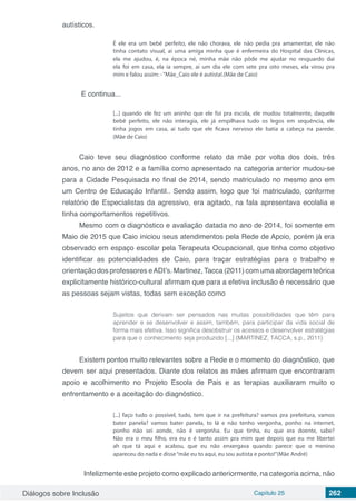 Diálogos sobre Inclusão Capítulo 25 262
autísticos.
É ele era um bebê perfeito, ele não chorava, ele não pedia pra amamentar, ele não
tinha contato visual, ai uma amiga minha que é enfermeira do Hospital das Clínicas,
ela me ajudou, é, na época né, minha mãe não pôde me ajudar no resguardo dai
ela foi em casa, ela ia sempre, ai um dia ele com sete pra oito meses, ela virou pra
mim e falou assim: -“Mãe_Caio ele é autista!.(Mãe de Caio)
E continua...
[...] quando ele fez um aninho que ele foi pra escola, ele mudou totalmente, daquele
bebê perfeito, ele não interagia, ele já empilhava tudo os legos em sequência, ele
tinha jogos em casa, ai tudo que ele ficava nervoso ele batia a cabeça na parede.
(Mãe de Caio)
Caio teve seu diagnóstico conforme relato da mãe por volta dos dois, três
anos, no ano de 2012 e a família como apresentado na categoria anterior mudou-se
para a Cidade Pesquisada no final de 2014, sendo matriculado no mesmo ano em
um Centro de Educação Infantil.. Sendo assim, logo que foi matriculado, conforme
relatório de Especialistas da agressivo, era agitado, na fala apresentava ecolalia e
tinha comportamentos repetitivos.
Mesmo com o diagnóstico e avaliação datada no ano de 2014, foi somente em
Maio de 2015 que Caio iniciou seus atendimentos pela Rede de Apoio, porém já era
observado em espaço escolar pela Terapeuta Ocupacional, que tinha como objetivo
identificar as potencialidades de Caio, para traçar estratégias para o trabalho e
orientação dos professores eADI’s. Martinez, Tacca (2011) com uma abordagem teórica
explicitamente histórico-cultural afirmam que para a efetiva inclusão é necessário que
as pessoas sejam vistas, todas sem exceção como
Sujeitos que derivam ser pensados nas muitas possibilidades que têm para
aprender e se desenvolver e assim, também, para participar da vida social de
forma mais efetiva. Isso significa desobstruir os acessos e desenvolver estratégias
para que o conhecimento seja produzido [...] (MARTINEZ, TACCA, s.p., 2011)
Existem pontos muito relevantes sobre a Rede e o momento do diagnóstico, que
devem ser aqui presentados. Diante dos relatos as mães afirmam que encontraram
apoio e acolhimento no Projeto Escola de Pais e as terapias auxiliaram muito o
enfrentamento e a aceitação do diagnóstico.
[...] faço tudo o possível, tudo, tem que ir na prefeitura? vamos pra prefeitura, vamos
bater panela? vamos bater panela, to lá e não tenho vergonha, ponho na internet,
ponho não sei aonde, não é vergonha. Eu que tinha, eu que era doente, sabe?
Não era o meu filho, era eu e é tanto assim pra mim que depois que eu me libertei
ah que tá aqui e acabou, que eu não enxergava quando parece que o menino
apareceu do nada e disse“mãe eu to aqui, eu sou autista e ponto!”(Mãe André)
	 Infelizmente este projeto como explicado anteriormente, na categoria acima, não
 
