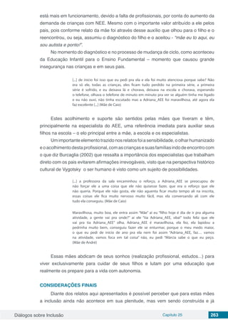 Diálogos sobre Inclusão Capítulo 25 263
está mais em funcionamento, devido a falta de profissionais, por conta do aumento da
demanda de crianças com NEE. Mesmo com o importante valor atribuído a ele pelos
pais, pois conforme relato da mãe foi através desse auxílio que olhou para o filho e o
reencontrou, ou seja, assumiu o diagnóstico do filho e o aceitou - “mãe eu to aqui, eu
sou autista e ponto!”.
No momento do diagnóstico e no processo de mudança de ciclo, como aconteceu
da Educação Infantil para o Ensino Fundamental – momento que causou grande
insegurança nas crianças e em seus pais.
[...] de início foi isso que eu pedi pra ela e ela foi muito atenciosa porque sabe? Não
era só ele, todas as crianças, eles ficam tudo perdido na primeira série, a primeira
série é sofrido, e eu deixava lá e chorava, deixava na escola e chorava, esperando
o telefone, olhava o telefone de minuto em minuto pra ver se alguém tinha me ligado
e eu não ouvi, não tinha escutado mas a Adriana_AEE foi maravilhosa, até agora ela
faz excelente [...] (Mãe de Caio)
Estes acolhimento e suporte são sentidos pelas mães que tiveram e têm,
principalmente na especialista do AEE, uma referência imediata para auxiliar seus
filhos na escola – o elo principal entre a mãe, a escola e os especialistas.
Um importante elemento trazido nos relatos foi a sensibilidade, o olhar humanizado
eoacolhimentodestaprofissional,comascriançasesuasfamíliasindodeencontrocom
o que diz Burcaglia (2002) que ressalta a importância dos especialistas que trabalham
direto com os pais evitarem afirmações irrevogáveis, visto que na perspectiva histórico
cultural de Vygotsky o ser humano é visto como um sujeito de possibilidades.
[...] a professora da sala encaminhou o reforço, a Adriana_AEE se preocupou de
não forçar ele a uma coisa que ele não quisesse fazer, que era o reforço que ele
não queria. Porque ele não gosta, ele não aguenta ficar muito tempo ali na inscrita,
essas coisas ele fica muito nervoso muito fácil, mas ela conversando ali com ele
tudo ela conseguiu. (Mãe de Caio)
	
Maravilhosa, muito boa, ele entra assim “Mãe” aí eu “filho hoje é dia de ir pra alguma
atividade, a gente vai pra onde?” ai ele “tia Adriana_AEE, oba!” todo feliz que ele
vai pra tia Adriana_AEE” olha, Adriana_AEE é maravilhosa, ela fez, ela lapidou a
pedrinha muito bem, conseguiu fazer ele se enturmar, porque o meu medo maior,
o que eu pedi de início de ano pra ela nem foi assim “Adriana_AEE, faz… vamos
na atividade, vamos foca em tal coisa” não, eu pedi “Márcia sabe o que eu peço.
(Mãe de André)
Essas mães abdicam de seus sonhos (realização profissional, estudos...) para
viver exclusivamente para cuidar de seus filhos e lutam por uma educação que
realmente os prepare para a vida com autonomia.
CONSIDERAÇÕES FINAIS
Diante dos relatos aqui apresentados é possível perceber que para estas mães
a inclusão ainda não acontece em sua plenitude, mas vem sendo construída e já
 
