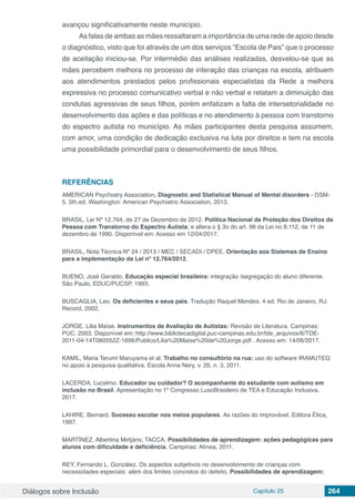 Diálogos sobre Inclusão Capítulo 25 264
avançou significativamente neste município.
As falas de ambas as mães ressaltaram a importância de uma rede de apoio desde
o diagnóstico, visto que foi através de um dos serviços “Escola de Pais” que o processo
de aceitação iniciou-se. Por intermédio das análises realizadas, desvelou-se que as
mães percebem melhora no processo de interação das crianças na escola, atribuem
aos atendimentos prestados pelos profissionais especialistas da Rede a melhora
expressiva no processo comunicativo verbal e não verbal e relatam a diminuição das
condutas agressivas de seus filhos, porém enfatizam a falta de intersetorialidade no
desenvolvimento das ações e das políticas e no atendimento à pessoa com transtorno
do espectro autista no município. As mães participantes desta pesquisa assumem,
com amor, uma condição de dedicação exclusiva na luta por direitos e tem na escola
uma possibilidade primordial para o desenvolvimento de seus filhos.
REFERÊNCIAS
AMERICAN Psychiatry Association. Diagnostic and Statistical Manual of Mental disorders - DSM-
5. 5th.ed. Washington: American Psychiatric Association, 2013.
BRASIL, Lei Nº 12.764, de 27 de Dezembro de 2012. Política Nacional de Proteção dos Direitos da
Pessoa com Transtorno do Espectro Autista; e altera o § 3o do art. 98 da Lei no 8.112, de 11 de
dezembro de 1990. Disponível em: Acesso em 12/04/2017.
BRASIL, Nota Técnica Nº 24 / 2013 / MEC / SECADI / DPEE. Orientação aos Sistemas de Ensino
para a implementação da Lei nº 12.764/2012.
BUENO, José Geraldo. Educação especial brasileira: integração /segregação do aluno diferente.
São Paulo, EDUC/PUCSP, 1993.
BUSCAGLIA, Leo. Os deficientes e seus pais. Tradução Raquel Mendes. 4 ed. Rio de Janeiro, RJ:
Record, 2002.
JORGE. Lilia Maíse. Instrumentos de Avaliação de Autistas: Revisão de Literatura. Campinas:
PUC, 2003. Disponível em: http://www.bibliotecadigital.puc-campinas.edu.br/tde_arquivos/6/TDE-
2011-04-14T080552Z-1696/Publico/Lilia%20Maise%20de%20Jorge.pdf . Acesso em: 14/06/2017.
KAMIL, Maria Terumi Maruyama et al. Trabalho no consultório na rua: uso do software IRAMUTEQ
no apoio à pesquisa qualitativa. Escola Anna Nery, v. 20, n. 3, 2011.
LACERDA, Lucelmo. Educador ou cuidador? O acompanhante do estudante com autismo em
inclusão no Brasil. Apresentação no 1º Congresso LusoBrasileiro de TEA e Educação Inclusiva.
2017.
LAHIRE, Bernard. Sucesso escolar nos meios populares. As razões do improvável. Editora Ética,
1997.
MARTÍNEZ, Albertina Mirtjáns; TACCA, Possibilidades de aprendizagem: ações pedagógicas para
alunos com dificuldade e deficiência. Campinas: Alínea, 2011.
REY, Fernando L. González. Os aspectos subjetivos no desenvolvimento de crianças com
necessidades especiais: além dos limites concretos do defeito. Possibilidades de aprendizagem:
 