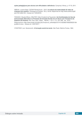 Diálogos sobre Inclusão Capítulo 25 265
ações pedagógicas para alunos com dificuldade e deficiência. Campinas: Alínea, p. 47-70, 2011.
SMEHA, Luciane Najar, CEZAR Pâmela Kurtz. (2011) A vivência da maternidade de mães de
crianças com autismo. Psicologia em Estudo, 16(1), 43-50. Disponível em http://www.scielo.br/pdf/
pe/v16n1/a06v16n1. Acesso em 12/04/2018.
TOGASHI, Cláudia Miharu; WALTER, Cátia Crivelenti de Figueiredo. As Contribuições do Uso da
Comunicação Alternativa no Processo de Inclusão Escolar de um Aluno com Transtorno do
Espectro do Autismo. Rev. bras. educ. espec.,  Marília,  v. 22, n. 3, p. 351-366,  set.  2016.  
Disponível em <http://www.scielo.br/scielo.php?script=sci_arttext&pid=S1413-65382016000300351&ln
g=pt&nrm=iso>. Acesso em  25/07/2017. 
VYGOTSKY, Levi. Semenovich. A formação social da mente. São Paulo: Martins Fontes, 1984.
 