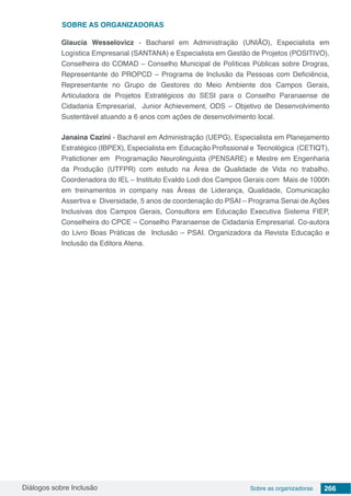 Diálogos sobre Inclusão Sobre as organizadoras 266
Glaucia Wesselovicz - Bacharel em Administração (UNIÃO), Especialista em
Logística Empresarial (SANTANA) e Especialista em Gestão de Projetos (POSITIVO),
Conselheira do COMAD – Conselho Municipal de Políticas Públicas sobre Drogras,
Representante do PROPCD – Programa de Inclusão da Pessoas com Deficiência,
Representante no Grupo de Gestores do Meio Ambiente dos Campos Gerais,
Articuladora de Projetos Estratégicos do SESI para o Conselho Paranaense de
Cidadania Empresarial, Junior Achievement, ODS – Objetivo de Desenvolvimento
Sustentável atuando a 6 anos com ações de desenvolvimento local.
Janaina Cazini - Bacharel em Administração (UEPG), Especialista em Planejamento
Estratégico (IBPEX), Especialista em Educação Profissional e Tecnológica (CETIQT),
Pratictioner em Programação Neurolinguista (PENSARE) e Mestre em Engenharia
da Produção (UTFPR) com estudo na Área de Qualidade de Vida no trabalho.
Coordenadora do IEL – Instituto Evaldo Lodi dos Campos Gerais com Mais de 1000h
em treinamentos in company nas Áreas de Liderança, Qualidade, Comunicação
Assertiva e Diversidade, 5 anos de coordenação do PSAI – Programa Senai de Ações
Inclusivas dos Campos Gerais, Consultora em Educação Executiva Sistema FIEP,
Conselheira do CPCE – Conselho Paranaense de Cidadania Empresarial. Co-autora
do Livro Boas Práticas de Inclusão – PSAI. Organizadora da Revista Educação e
Inclusão da Editora Atena.
SOBRE as organizadoras
 