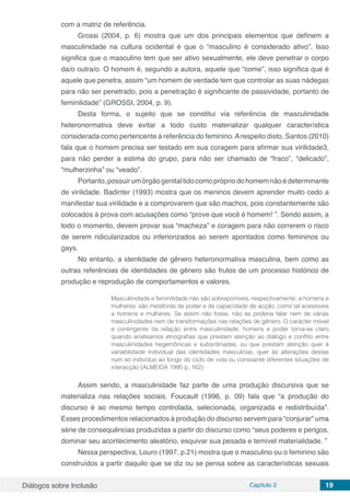 Diálogos sobre Inclusão Capítulo 2 19
com a matriz de referência.
Grossi (2004, p. 6) mostra que um dos principais elementos que definem a
masculinidade na cultura ocidental é que o “masculino é considerado ativo”. Isso
significa que o masculino tem que ser ativo sexualmente, ele deve penetrar o corpo
da/o outra/o. O homem é, segundo a autora, aquele que “come”, isso significa que é
aquele que penetra, assim “um homem de verdade tem que controlar as suas nádegas
para não ser penetrado, pois a penetração é significante de passividade, portanto de
feminilidade” (GROSSI, 2004, p. 9).
Desta forma, o sujeito que se constitui via referência de masculinidade
heteronormativa deve evitar a todo custo materializar qualquer característica
considerada como pertencente à referência do feminino.Arespeito disto, Santos (2010)
fala que o homem precisa ser testado em sua coragem para afirmar sua virilidade3,
para não perder a estima do grupo, para não ser chamado de “fraco”, “delicado”,
“mulherzinha” ou “veado”.
Portanto,possuirumórgãogenitaltidocomoprópriodohomemnãoédeterminante
de virilidade. Badinter (1993) mostra que os meninos devem aprender muito cedo a
manifestar sua virilidade e a comprovarem que são machos, pois constantemente são
colocados à prova com acusações como “prove que você é homem! ”. Sendo assim, a
todo o momento, devem provar sua “macheza” e coragem para não correrem o risco
de serem ridicularizados ou inferiorizados ao serem apontados como femininos ou
gays.
No entanto, a identidade de gênero heteronormativa masculina, bem como as
outras referências de identidades de gênero são frutos de um processo histórico de
produção e reprodução de comportamentos e valores.
Masculinidade e feminilidade não são sobreponíveis, respectivamente, a homens e
mulheres: são metáforas de poder e de capacidade de acção, como tal acessíveis
a homens e mulheres. Se assim não fosse, não se poderia falar nem de várias
masculinidades nem de transformações nas relações de gênero. O carácter móvel
e contingente da relação entre masculinidade, homens e poder torna-se claro
quando analisamos etnografias que prestam atenção ao diálogo e conflito entre
masculinidades hegemônicas e subordinadas, ou que prestam atenção quer à
variabilidade individual das identidades masculinas, quer às alterações destas
num só indivíduo ao longo do ciclo de vida ou consoante diferentes situações de
interacção (ALMEIDA 1995 p. 162).
Assim sendo, a masculinidade faz parte de uma produção discursiva que se
materializa nas relações sociais. Foucault (1996, p. 09) fala que “a produção do
discurso é ao mesmo tempo controlada, selecionada, organizada e redistribuída”.
Esses procedimentos relacionados à produção do discurso servem para “conjurar” uma
série de consequências produzidas a partir do discurso como “seus poderes e perigos,
dominar seu acontecimento aleatório, esquivar sua pesada e temível materialidade. ”
Nessa perspectiva, Louro (1997, p.21) mostra que o masculino ou o feminino são
construídos a partir daquilo que se diz ou se pensa sobre as características sexuais
 