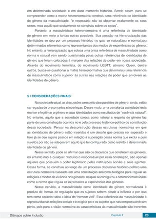 Diálogos sobre Inclusão Capítulo 2 20
em determinada sociedade e em dado momento histórico. Sendo assim, para se
compreender como a matriz heteronormativa construiu uma referência de identidade
de gênero da masculinidade, “é necessário não só observar exatamente os seus
sexos, mas aquilo que socialmente se construiu sobre os sexos”.
Portanto, a masculinidade heteronormativa é uma referência de identidade
de gênero em meio a tantas outras possíveis. Sua posição na hierarquização das
identidades se deu por um processo histórico no qual se naturalizou e normatizou
determinados elementos como representantes dos modos de experiências do gênero.
No entanto, a hierarquização que coloca uma única referência de masculinidade como
norma e natural vem sendo questionada pelas outras referências de identidades de
gênero que foram colocados à margem das relações de poder em nossa sociedade.
Através do movimento feminista, do movimento LGBTT, ativismo Queer, dentre
outros, busca-se questionar a matriz heteronormativa que determinou uma referência
de masculinidade como superior às outras nas relações de poder que envolvem as
identidades de gênero.
5 | 	CONSIDERAÇÕES FINAIS
Na sociedade atual, as discussões a respeito das questões de gênero, ainda, estão
carregadas de preconceitos e incertezas. Desse modo, uma parcela da sociedade tenta
manter e legitimar o gênero e suas identidades como resultados de “essência natural”.
No entanto, aquilo que a sociedade coloca como natural a respeito do gênero faz
parte de uma construção ocorrida no e pelo processo histórico-político de constituição
dessa sociedade. Pensar na desconstrução dessas estruturas normativas em que
as identidades de gênero estão inseridas é um desafio que precisa ser superado e
hoje já se deu alguns passos em relação à superação dessa norma que exclui e puni
sujeitos por não se adequarem aquilo que foi configurado como restrito a determinada
identidade de gênero.
Nesse sentido, pode se afirmar que são os discursos que constroem os gêneros,
no entanto não é qualquer discurso o responsável por essa construção, são apenas
aqueles que possuem o poder legitimado pelas instituições sociais e seus agentes.
Dessa forma, se construiu ao longo de um processo discursivo histórico-político uma
estrutura normativa baseada em uma constituição anátomo-biológica para regular as
relações e modos de vivência dos gêneros, na qual se configurou a heteronormatividade
como a norma que regula as expressões e experiências dos gêneros.
Nesse cenário, a masculinidade como identidade de gênero normalizada é
produto de formas de regulação que os sujeitos sofrem desde a infância e por isso
tem como característica a ideia do “homem viril”. Essa referência da masculinidade é
reproduzida nas relações sociais e é exigida para os sujeitos que nascem possuindo um
pênis, pois para a visão normativa as características da masculinidade são inerentes
 
