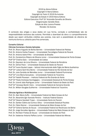 2019 by Atena Editora
Copyright © Atena Editora
Copyright do Texto © 2019 Os Autores
Copyright da Edição © 2019 Atena Editora
Editora Executiva: Profª Drª Antonella Carvalho de Oliveira
Diagramação: Geraldo Alves
Edição de Arte: Lorena Prestes
Revisão: Os Autores
O conteúdo dos artigos e seus dados em sua forma, correção e confiabilidade são de
responsabilidade exclusiva dos autores. Permitido o download da obra e o compartilhamento
desde que sejam atribuídos créditos aos autores, mas sem a possibilidade de alterá-la de
nenhuma forma ou utilizá-la para fins comerciais.
Conselho Editorial
Ciências Humanas e Sociais Aplicadas
Prof. Dr. Álvaro Augusto de Borba Barreto – Universidade Federal de Pelotas
Prof. Dr. Antonio Carlos Frasson – Universidade Tecnológica Federal do Paraná
Prof. Dr. Antonio Isidro-Filho – Universidade de Brasília
Prof. Dr. Constantino Ribeiro de Oliveira Junior – Universidade Estadual de Ponta Grossa
Profª Drª Cristina Gaio – Universidade de Lisboa
Prof. Dr. Deyvison de Lima Oliveira – Universidade Federal de Rondônia
Prof. Dr. Gilmei Fleck – Universidade Estadual do Oeste do Paraná
Profª Drª Ivone Goulart Lopes – Istituto Internazionele delle Figlie de Maria Ausiliatrice
Profª Drª Juliane Sant’Ana Bento – Universidade Federal do Rio Grande do Sul
Prof. Dr. Julio Candido de Meirelles Junior – Universidade Federal Fluminense
Profª Drª Lina Maria Gonçalves – Universidade Federal do Tocantins
Profª Drª Natiéli Piovesan – Instituto Federal do Rio Grande do Norte
Profª Drª Paola Andressa Scortegagna – Universidade Estadual de Ponta Grossa
Prof. Dr. Urandi João Rodrigues Junior – Universidade Federal do Oeste do Pará
Profª Drª Vanessa Bordin Viera – Universidade Federal de Campina Grande
Prof. Dr. Willian Douglas Guilherme – Universidade Federal do Tocantins
Ciências Agrárias e Multidisciplinar
Prof. Dr. Alan Mario Zuffo – Universidade Federal de Mato Grosso do Sul
Prof. Dr. Alexandre Igor Azevedo Pereira – Instituto Federal Goiano
Profª Drª Daiane Garabeli Trojan – Universidade Norte do Paraná
Prof. Dr. Darllan Collins da Cunha e Silva – Universidade Estadual Paulista
Prof. Dr. Fábio Steiner – Universidade Estadual de Mato Grosso do Sul
Profª Drª Girlene Santos de Souza – Universidade Federal do Recôncavo da Bahia
Prof. Dr. Jorge González Aguilera – Universidade Federal de Mato Grosso do Sul
Prof. Dr. Ronilson Freitas de Souza – Universidade do Estado do Pará
Prof. Dr. Valdemar Antonio Paffaro Junior – Universidade Federal de Alfenas
 