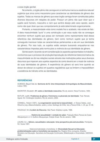 Diálogos sobre Inclusão Capítulo 2 21
a esse órgão genital.
No entanto, o órgão pênis não carrega em si nenhuma marca ou essência natural/
orgânica que sirva como mecanismo para caracterizar as identidades de gênero dos
sujeitos. Todas as marcas de gênero que esse órgão carrega foram constituídas pelos
diversos discursos em relações de poder. Possuir um pênis não quer dizer que o
sujeito será homem, masculino e nem que sentirá desejo pelo sexo oposto, assim
como não quer dizer que seu comportamento já está determinado organicamente.
Portanto, a masculinidade vista como modelo fixo e acabado, não existe de fato.
A ideia masculinidade “pura” é uma construção e por essa razão não se consegue
encontrar nenhum sujeito que possa ser nomeado como representante total dessa
referência das identidades de gênero, bem como nenhum sujeito que já tenha
conseguido inscrever todas as características pertencentes a ela em sua identidade
de gênero. Por isso tudo, os sujeitos estão sempre buscando enquadrar-se nas
características impostas pela norma para a vivência da sua identidade de gênero.
Sendo assim, levando-se em consideração os aspectos apresentados no trabalho,
concluímos que o processo de produção/reprodução da referência heteronormativa da
masculinidade se dá nas relações sociais através das instituições pelos seus diversos
discursos que imperam aos sujeitos aspectos de como deverá ser o modo de vivência
de suas identidades de gênero. A experiência do gênero só será livre quando se
deixar de colocar os sujeitos em quadros regulatórios que os limitem e impossibilitam
a existência de trânsito entre as identidades.
REFERÊNCIAS
ALMEIDA, Miguel Vale de. Senhores de Si. Uma Interpretação Antropológica da Masculinidade,
Lisboa 1995.
BADINTER, Elizabeth. XY: sobre a identidade masculina. Rio de Janeiro: Nova Fronteira, 1993.
BUTLER, Judith. Problemas de gênero. Feminismo e subversão da identidade. Trad. Renato
Aguiar. Ed. Civilização brasileira. Rio de Janeiro, 2003.
CONNELL, Robert (1997), «La organización social de la masculinidad», in Teresa Valdes, José
Olivarría (org.),Masculinidad/es: poder y crisis, Santiago de Chile, Isis y Flacso-Chile, n. 24, pp. 31-48.
FOUCAULT, M. A ordem do Discurso. São Paulo: Edições Loyola, 1996.
______________. História da sexualidade I: vontade de saber. Tradução Maria Tereza da Costa
Albuquerque e J. A. Guilhon Albuquerque. Edição Graal. Rio de Janeiro, 1988.
LOURO, G. L. Gênero, sexualidade e educação: Uma perspectiva pós-estruturalista. Petrópolis,
RJ: Vozes 1997.
____________, Heteronormatividade e homofobia. In: Diversidade Sexual na Educação:
problematizações sobre a homofobia nas escolas.Org: Rogério Diniz Junqueira. Brasília :
Ministério da Educação, Secretaria de Educação Continuada, Alfabetização e Diversidade, UNESCO,
2009.
 