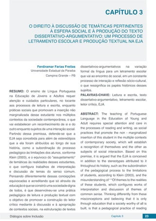 Diálogos sobre Inclusão Capítulo 3 23
CAPÍTULO 3
doi
O DIREITO À DISCUSSÃO DE TEMÁTICAS PERTINENTES
À ESFERA SOCIAL E À PRODUÇÃO DO TEXTO
DISSERTATIVO-ARGUMENTATIVO: UM PROCESSO DE
LETRAMENTO ESCOLAR E PRODUÇÃO TEXTUAL NA EJA
Ferdiramar Farias Freitas
Universidade Estadual da Paraiba
Campina Grande – PB
RESUMO: O ensino de Língua Portuguesa
na Educação de Jovens e Adultos requer
atenção e cuidados particulares, no tocante
aos processos de leitura e escrita, enquanto
práticas sociais que promovam a inserção não
marginalizada desse estudante nos múltiplos
contextos da sociedade contemporânea, o que
vai estabelecer um reconhecimento de si e do
outro enquanto sujeitos de uma interação social.
Partindo dessa premissa, defende-se que a
EJA seja concebida para além de estereótipos
que a ela foram atribuídos ao longo de sua
história, como a subordinação do processo
pedagógico às limitações dos alunos, conforme
Klein (2003), e o equívoco do “assujeitamento”
de temáticas às realidades desses estudantes,
o que configura trabalhos de interpretação
e discussão de temas do senso comum.
Pensando diferentemente dessas concepções
equivocadas e acreditando que só através da
educaçãoéqueseconstróiumasociedadedigna
de todos, é que desenvolveu-se uma prática
pedagógica de leitura e produção textual com
o objetivo de promover a construção do leitor
crítico mediante à discussão e à apropriação
de contextos sociais, na estruturação de textos
dissertativos-argumentativos na variação
formal da língua para um letramento escolar
que vai ao encontro do social, em um constante
processo de interação e reflexão sócio-cultural,
o que ressignifica os papéis históricos desses
sujeitos.
PALAVRAS-CHAVE: Leitura e escrita, texto
dissertativo-argumentativo, letramento escolar,
leitor crítico, EJA.
ABSTRACT: The teaching of Portuguese
Language in the Education of Young and
Adult requires special attention and care in
the processes of reading and writing, as social
practices that promote the non - marginalized
insertion of this student in the multiple contexts
of contemporary society, which will establish
a recognition of themselves and the other as
subjects of social interaction. Based on this
premise, it is argued that the EJA is conceived
in addition to the stereotypes attributed to it
throughout its history, such as the subordination
of the pedagogical process to the limitations
of students, according to Klein (2003), and the
misunderstanding of “ “Of themes to the realities
of these students, which configures works of
interpretation and discussion of themes of
common sense. Thinking differently from these
misconceptions and believing that it is only
through education that a society worthy of all is
built, is that a pedagogical practice of reading
 