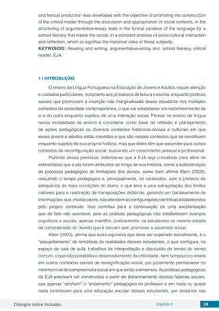 Diálogos sobre Inclusão Capítulo 3 24
and textual production was developed with the objective of promoting the construction
of the critical reader through the discussion and appropriation of social contexts, in the
structuring of argumentative-essay texts in the formal variation of the language for a
school literacy that meets the social, in a constant process of socio-cultural interaction
and reflection, which re-signifies the historical roles of these subjects.
KEYWORDS: Reading and writing, argumentative-essay text, school literacy, critical
reader, EJA.
1 | 	INTRODUÇÃO
O ensino de Língua Portuguesa na Educação de Jovens eAdultos requer atenção
e cuidados particulares, no tocante aos processos de leitura e escrita, enquanto práticas
sociais que promovam a inserção não marginalizada desse estudante nos múltiplos
contextos da sociedade contemporânea, o que vai estabelecer um reconhecimento de
si e do outro enquanto sujeitos de uma interação social. Pensar no ensino de língua
nessa modalidade de ensino é considerar como base de reflexão e planejamento
de ações pedagógicas os diversos contextos históricos-sociais e culturais em que
esses jovens e adultos estão inseridos e que são nesses contextos que se constituem
enquanto sujeitos de sua própria história, mas que deles têm que ascender para outros
contextos de reconfiguração social, buscando um crescimento pessoal e profissional.
Partindo dessa premissa, defende-se que a EJA seja concebida para além de
estereótipos que a ela foram atribuídos ao longo de sua história, como a subordinação
do processo pedagógico às limitações dos alunos, como bem afirma Klein (2003),
reduzindo o tempo pedagógico e, principalmente, os conteúdos, com a pretexto de
adequá-los às reais condições do aluno, o que leva a uma extrapolação dos limites
cabíveis para a realização de transposições didáticas, gerando um barateamento de
informações,que,muitasvezes,nãoatendemàsconfiguraçõescientíficasestabelecidas
pelo próprio conteúdo. Isso contribui para a continuação de uma escolarização
que de fato não acontece, pois as práticas pedagógicas não estabelecem avanços
cognitivos e sociais, apenas mantêm, praticamente, os estudantes no mesmo estado
de compreensão do mundo que o cercam sem promover a ascensão social.
Klein (2003), afirma que outro equívoco que deve ser superado socialmente, é o
“assujeitamento” de temáticas às realidades desses estudantes, o que configura, no
espaço de sala de aula, trabalhos de interpretação e discussão de temas do senso
comum, o que não possibilita o desenvolvimento da criticidade, nem tampouco o insere
em outros contextos sociais de ressignificação social, por justamente permanecer no
mesmo nível de compreensão social em que estão submersos.As práticas pedagógicas
da EJA precisam ser construídas a partir do distanciamento dessas falácias sociais,
que apenas “atrofiam” o “andamento” pedagógico do professor e em nada ou quase
nada contribuem para uma educação escolar desses estudantes, por deixá-los nas
 