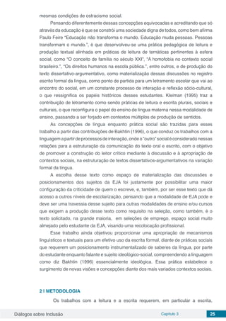 Diálogos sobre Inclusão Capítulo 3 25
mesmas condições de ostracismo social.
Pensando diferentemente dessas concepções equivocadas e acreditando que só
através da educação é que se constrói uma sociedade digna de todos, como bem afirma
Paulo Feire “Educação não transforma o mundo. Educação muda pessoas. Pessoas
transformam o mundo.”, é que desenvolveu-se uma prática pedagógica de leitura e
produção textual alinhada em práticas de leitura de temáticas pertinentes à esfera
social, como “O conceito de família no século XXI”, “A homofobia no contexto social
brasileiro.”, “Os direitos humanos na escola pública.”, entre outros, e de produção do
texto dissertativo-argumentativo, como materialização dessas discussões no registro
escrito formal da língua, como ponto de partida para um letramento escolar que vai ao
encontro do social, em um constante processo de interação e reflexão sócio-cultural,
o que ressignifica os papéis históricos desses estudantes. Kleiman (1995) traz a
contribuição de letramento como sendo práticas de leitura e escrita plurais, sociais e
culturais, o que reconfigura o papel do ensino de língua materna nessa modalidade de
ensino, passando a ser forjado em contextos múltiplos de produção de sentidos.
As concepções de língua enquanto prática social são trazidas para esses
trabalho a partir das contribuições de Bakhtin (1996), o que conduz os trabalhos com a
linguagemapartirdeprocessosdeinteração,ondeo“outro”socialéconsideradonessas
relações para a estruturação da comunicação do texto oral e escrito, com o objetivo
de promover a construção do leitor crítico mediante à discussão e à apropriação de
contextos sociais, na estruturação de textos dissertativos-argumentativos na variação
formal da língua.
A escolha desse texto como espaço de materialização das discussões e
posicionamentos dos sujeitos da EJA foi justamente por possibilitar uma maior
configuração da criticidade de quem o escreve, e, também, por ser esse texto que dá
acesso a outros níveis de escolarização, pensando que a modalidade de EJA pode e
deve ser uma travessia desse sujeito para outras modalidades de ensino e/ou cursos
que exigem a produção desse texto como requisito na seleção, como também, é o
texto solicitado, na grande maioria, em seleções de emprego, espaço social muito
almejado pelo estudante da EJA, visando uma recolocação profissional.
Esse trabalho ainda objetivou proporcionar uma apropriação de mecanismos
linguísticos e textuais para um efetivo uso da escrita formal, diante de práticas sociais
que requerem um posicionamento instrumentalizado de saberes da língua, por parte
do estudante enquanto falante e sujeito ideológico-social, compreendendo a linguagem
como diz Bakhtin (1996) essencialmente ideológica. Essa prática estabelece o
surgimento de novas visões e concepções diante dos mais variados contextos sociais.
2 | 	METODOLOGIA
	 Os trabalhos com a leitura e a escrita requerem, em particular a escrita,
 
