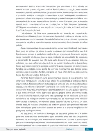 Diálogos sobre Inclusão Capítulo 3 26
embasamento teórico acerca de concepções que estruturem o texto através de
marcas textuais que o configurem como tal. Partindo dessa concepção, esse trabalho
teve como base as contribuições de gênero discursivo, de Bakhtin (2011), no tocante
a conteúdo temático, construção composicional e estilo, concepções consideradas
para o texto dissertativo-argumentativo. Ao tempo que decidiu-se por estabelecer uma
sequência didática para essas práticas de leitura, especificamente, para a produção
textual, tendo como base teórica as contribuições de Dolz; Noverraz; Schneuwly
(2004) para a construção de uma sequência com produção inicial, módulo 1, módulo
2, módulo 3 e produção final.
	 Inicialmente, foi feita uma apresentação da situação de comunicação,
efetivando um diálogo sobre as necessidades de construir práticas de leitura e escrita
que atendessem às necessidades da sociedade atual, no que se refere ao ingresso no
mercado de trabalho e no ensino superior, em um processo de recolocação social do
sujeito.
Ainda nesse contexto de conversa destacou-se que os conteúdos ali vivenciados
bem como as práticas de leitura e escrita precisavam ser ressignificados para tirá-
los do senso comum e estabelecer realmente um processo de letramento escolar,
nesse momento foi dito que isso se daria mediante ao aprendizado de conteúdos
e apropriação de assuntos que não fazia parte diretamente dos diálogos deles no
cotidiano, mas que o afetavam alguns direta e a outros indiretamente, e da escrita de
textos que fossem realmente exigidos socialmente para o ingresso em determinadas
funções na sociedade, nesse ponto da conversa mostrou-lhes que dominar certas
competências de escrita é fundamental para um novo olhar diante da sociedade na
busca de melhores funções de trabalho.
Ao longo da conversa um aluno questionou “que redação é essa pra entrar num
emprego e na faculdade” (sic), foi aí que o texto foi apresentado, o texto dissertativo-
argumentativo. NA ocasião foram dadas cópias à turma de uma produção textual que
recebeu nota máxima no Enem 2017, (anexo I), com o tema “Desafios para a formação
educacional de surdos”, mostrando que o conteúdo temático era uma questão polêmica
e que todos deveriam refletir sobre isso, pois na própria turma, em outro período,
2ª série do ensino médio EJA já havia tido a presença de um estudante surdo que
necessitava de acompanhamento especializado para se estabelecer uma interação
entre alunos e professor, no momento desse trabalho a turma cursava a 3ª série.
Depois disso, foi realizada uma leitura do texto em questão pelo professor mediador
com intervenções para explicações acerca de termos e a própria interpretação de
parágrafos ao longo da leitura.
Na sequência, foi solicitada a formação de pequenos grupos de 3, 4 alunos
para uma outra leitura do mesmo texto, agora discutindo entre eles para um posterior
momento de socialização dos entendimentos construídos. Durante a socialização
percebeu-se em alguns estudantes certo interesse em discutir sobre o tema abordado.
Isso foi importante para outras tessituras que foram construídas a respeito do conteúdo
 