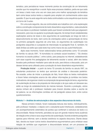 Diálogos sobre Inclusão Capítulo 3 27
temático, pois percebia-se nesse momento pontos de construção de um letramento
escolar que iria ressignificar o social. Após esse processo dialético, pediu-se que cada
um lesse o texto mais uma vez em casa para uma melhor apropriação da temática
bem como lesse outros textos a respeito para ampliar om conhecimento sobre essa
questão. E que na aula seguinte seria dada continuidade a uma sequência que duraria
em torno de 5 aulas.
Em uma aula seguinte, deu-se continuidade aos trabalhos com uma explanação
sobre a construção composicional do texto dissertativo-argumentativo, cada estudante
com sua cópia e o professor mediador pediu que fossem anotando tudo que julgassem
necessário, pois isso os ajudaria na produção seguinte. Ao tempo foram estabelecidas
explicações acerca de teses e dos argumentos de sustentação ao longo de todo o
desenvolvimento do texto, bem como de orientações sobre a apresentação do tema
no primeiro parágrafo seguindo de uma tese, os argumentos de sustentação nos
parágrafos sequentes e a proposta de intervenção no parágrafo final. E, também, foi
dado ênfase ao estilo que cada texto traz como marca de seu autor/interlocutor.
Após esse momento, foram selecionados temas pertinentes como “O conceito
de família no século XXI”, “A homofobia no contexto social brasileiro.”, “Os direitos
humanos na escola pública.”, entre outros, para pesquisa na internet, estabelecendo
com esse suporte fins pedagógicos de letramento escolar e social, além dos textos
levados pelo professor mediador para sala de aula, para leitura e discussão, pois um
desses temas seria utilizado para a produção do texto dissertativo-argumentativo.
Produção Inicial – a partir do tema “O conceito de família no século XXI”, os
estudantes produziram os textos que serviram de análise e discussão posterior.
Na ocasião, antes de iniciar a produção de fato, foram lidos os textos motivadores
e foram feitas orientações acerca de não utilizar informações já contidas nos textos
motivadores, de organizar o texto na composição de apresentação do tema, argumentos
de sustentação da tese e da proposta de intervenção e de que cada um deixasse seu
estilo ao longo do estabelecimento de marcas textuais. Durante a produção, vários
alunos vinham até o professor mediador para tirarem dúvidas sobre a escrita de
tal palavra, se as informações contidas em tal parágrafo estava bom, entre outros
questionamentos.
	
Módulo 1 – Análise da estruturação e dos aspectos discursivos do texto.
	 Nesse primeiro módulo, foram realizadas leituras dos textos, individualmente,
pelo professor mediador, e depois com o estudante-autor-interlocutor, estabelecendo
um acompanhamento sistemático de pontos que conferiam à estrutura do texto e à
discursividade. Nesse momento, percebeu-se que em grande maioria havia ausência
de relação entre a tese e seus argumentos de sustentação, ficando evidente parágrafos
apenas para informar, sem a devida coerência no aspecto discursivo. Diante desse
fato, decidiu-se trazer outros textos dissertativos-argumentativos para enfatizar essa
relação de sentidos que organizam a discursividade textual, em um processo de
 