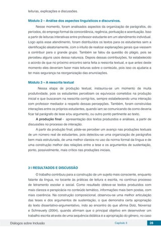 Diálogos sobre Inclusão Capítulo 3 28
leituras, explicações e discussões.
	
Módulo 2 – Análise dos aspectos linguísticos e discursivos.
Nesse momento, foram analisados aspectos da organização de parágrafos, do
períodos, do emprego formal da concordância, regência, pontuação e acentuação. Isso
a partir de leituras interativas entre professor-estudante em um atendimento individual.
Logo após esse atendimento, foram distribuídos os textos para os estudantes sem a
identificação aleatoriamente, com o intuito de realizar explanações gerais que viessem
a contribuir para o grande grupo. Também se falou da questão do plágio, pois se
percebeu alguns usos dessa natureza. Depois dessas contribuições, foi estabelecido
o acordo de que no próximo encontro seria feita a reescrita textual, e que antes deste
momento eles deveriam fazer mais leituras sobre o conteúdo, pois isso os ajudaria a
ter mais segurança na reorganização das enunciações.
Módulo 3 – A reescrita textual
	 Nessa etapa de produção textual, instaurou-se um momento de muita
produtividade, pois os estudantes percebiam os equívocos cometidos na produção
inicial e que buscavam na reescrita corrigi-los, sempre estabelecendo uma interação
com professor mediador a respeito dessas percepções. Também, foram construídas
interações entre os próprios estudantes, quando iam se comunicando de como deveria
ficar tal parágrafo de tese e/ou argumento, ou outro ponto pertinente ao texto.
A produção final - apresentação dos textos produzidos e análises, a partir de
discussões no processo de interação.
A partir da produção final, pôde-se perceber um avanço nas produções textuais
de um número real de estudantes, pois detectou-se uma organização de parágrafos
bem mais estruturada, de uma melhor clareza no uso da norma formal da língua e de
uma construção melhor das relações entre a tese e os argumentos de sustentação,
ponto, possivelmente, mais crítico nas produções iniciais.
3 | 	RESULTADOS E DISCUSSÃO
O trabalho contribuiu para a construção de um sujeito mais consciente, enquanto
falante da língua, no tocante às práticas de leitura e escrita, no contínuo processo
de letramento escolar e social. Como resultado obteve-se textos produzidos com
mais clareza e perspicácia no conteúdo temático, informações mais bem postas, com
mais coerência. Na construção composicional, observou-se uma melhor articulação
das teses e dos argumentos de sustentação, o que demonstra certa apropriação
do texto dissertativo-argumentativo, indo ao encontro do que afirma Dolz, Noverraz
e Schneuwly (2004), quando afirmam que o principal objetivo em desenvolver um
trabalho escrita através de uma sequência didática é a apropriação do gênero, no caso
 