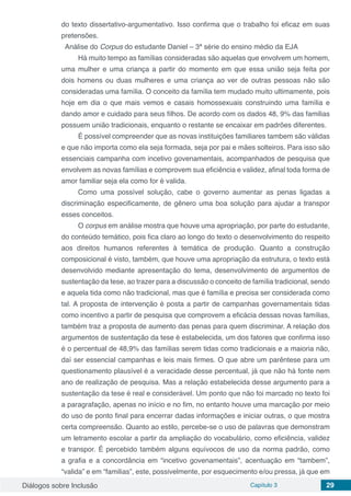 Diálogos sobre Inclusão Capítulo 3 29
do texto dissertativo-argumentativo. Isso confirma que o trabalho foi eficaz em suas
pretensões.
Análise do Corpus do estudante Daniel – 3ª série do ensino médio da EJA
Há muito tempo as famílias consideradas são aquelas que envolvem um homem,
uma mulher e uma criança a partir do momento em que essa união seja feita por
dois homens ou duas mulheres e uma criança ao ver de outras pessoas não são
consideradas uma família. O conceito da família tem mudado muito ultimamente, pois
hoje em dia o que mais vemos e casais homossexuais construindo uma família e
dando amor e cuidado para seus filhos. De acordo com os dados 48, 9% das familias
possuem união tradicionais, enquanto o restante se encaixar em padrões diferentes.
É possível compreender que as novas instituições familiares tambem são válidas
e que não importa como ela seja formada, seja por pai e mães solteiros. Para isso são
essenciais campanha com incetivo govenamentais, acompanhados de pesquisa que
envolvem as novas famílias e comprovem sua eficiência e validez, afinal toda forma de
amor familiar seja ela como for é valida.
Como uma possível solução, cabe o governo aumentar as penas ligadas a
discriminação especificamente, de gênero uma boa solução para ajudar a transpor
esses conceitos.
O corpus em análise mostra que houve uma apropriação, por parte do estudante,
do conteúdo temático, pois fica claro ao longo do texto o desenvolvimento do respeito
aos direitos humanos referentes à temática de produção. Quanto a construção
composicional é visto, também, que houve uma apropriação da estrutura, o texto está
desenvolvido mediante apresentação do tema, desenvolvimento de argumentos de
sustentação da tese, ao trazer para a discussão o conceito de família tradicional, sendo
e aquela tida como não tradicional, mas que é família e precisa ser considerada como
tal. A proposta de intervenção é posta a partir de campanhas governamentais tidas
como incentivo a partir de pesquisa que comprovem a eficácia dessas novas famílias,
também traz a proposta de aumento das penas para quem discriminar. A relação dos
argumentos de sustentação da tese é estabelecida, um dos fatores que confirma isso
é o percentual de 48,9% das famílias serem tidas como tradicionais e a maioria não,
daí ser essencial campanhas e leis mais firmes. O que abre um parêntese para um
questionamento plausível é a veracidade desse percentual, já que não há fonte nem
ano de realização de pesquisa. Mas a relação estabelecida desse argumento para a
sustentação da tese é real e considerável. Um ponto que não foi marcado no texto foi
a paragrafação, apenas no início e no fim, no entanto houve uma marcação por meio
do uso de ponto final para encerrar dadas informações e iniciar outras, o que mostra
certa compreensão. Quanto ao estilo, percebe-se o uso de palavras que demonstram
um letramento escolar a partir da ampliação do vocabulário, como eficiência, validez
e transpor. É percebido também alguns equívocos de uso da norma padrão, como
a grafia e a concordância em “incetivo govenamentais”, acentuação em “tambem”,
“valida” e em “familias”, este, possivelmente, por esquecimento e/ou pressa, já que em
 
