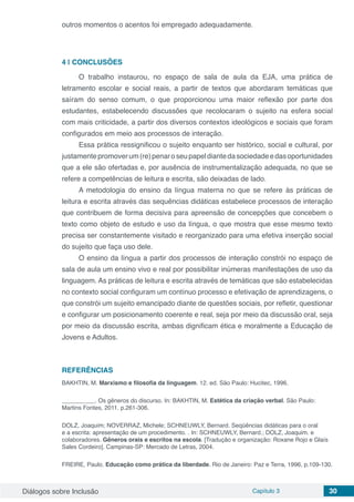 Diálogos sobre Inclusão Capítulo 3 30
outros momentos o acentos foi empregado adequadamente.
4 | 	CONCLUSÕES
O trabalho instaurou, no espaço de sala de aula da EJA, uma prática de
letramento escolar e social reais, a partir de textos que abordaram temáticas que
saíram do senso comum, o que proporcionou uma maior reflexão por parte dos
estudantes, estabelecendo discussões que recolocaram o sujeito na esfera social
com mais criticidade, a partir dos diversos contextos ideológicos e sociais que foram
configurados em meio aos processos de interação.
Essa prática ressignificou o sujeito enquanto ser histórico, social e cultural, por
justamentepromoverum(re)penaroseupapeldiantedasociedadeedasoportunidades
que a ele são ofertadas e, por ausência de instrumentalização adequada, no que se
refere a competências de leitura e escrita, são deixadas de lado.
A metodologia do ensino da língua materna no que se refere às práticas de
leitura e escrita através das sequências didáticas estabelece processos de interação
que contribuem de forma decisiva para apreensão de concepções que concebem o
texto como objeto de estudo e uso da língua, o que mostra que esse mesmo texto
precisa ser constantemente visitado e reorganizado para uma efetiva inserção social
do sujeito que faça uso dele.
O ensino da língua a partir dos processos de interação constrói no espaço de
sala de aula um ensino vivo e real por possibilitar inúmeras manifestações de uso da
linguagem. As práticas de leitura e escrita através de temáticas que são estabelecidas
no contexto social configuram um contínuo processo e efetivação de aprendizagens, o
que constrói um sujeito emancipado diante de questões sociais, por refletir, questionar
e configurar um posicionamento coerente e real, seja por meio da discussão oral, seja
por meio da discussão escrita, ambas dignificam ética e moralmente a Educação de
Jovens e Adultos.
REFERÊNCIAS
BAKHTIN, M. Marxismo e filosofia da linguagem. 12. ed. São Paulo: Hucitec, 1996.
__________. Os gêneros do discurso. In: BAKHTIN, M. Estética da criação verbal. São Paulo:
Martins Fontes, 2011. p.261-306.
DOLZ, Joaquim; NOVERRAZ, Michele; SCHNEUWLY, Bernard. Seqüências didáticas para o oral
e a escrita: apresentação de um procedimento. . In: SCHNEUWLY, Bernard.; DOLZ, Joaquim. e
colaboradores. Gêneros orais e escritos na escola. [Tradução e organização: Roxane Rojo e Glaís
Sales Cordeiro]. Campinas-SP: Mercado de Letras, 2004.
FREIRE, Paulo. Educação como prática da liberdade. Rio de Janeiro: Paz e Terra, 1996, p.109-130.
	
 