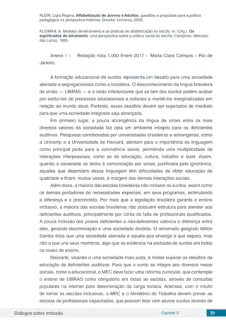 Diálogos sobre Inclusão Capítulo 3 31
KLEIN, Lígia Regina. Alfabetização de Jovens e Adultos: questões e propostas para a prática
pedagógica na perspectiva histórica. Brasília: Universa, 2003.
KLEIMAN, A. Modelos de letramento e as práticas de alfabetização na escola. In: (Org.). Os
significados do letramento: uma perspectiva sobre a prática social da escrita. Campinas: Mercado
das Letras, 1995.
Anexo 1 - Redação nota 1.000 Enem 2017 - Maria Clara Campos – Rio de
Janeiro.
A formação educacional de surdos representa um desafio para uma sociedade
alienada e segregacionista como a brasileira. O desconhecimento da língua brasileira
de sinais — LIBRAS — e a visão inferiorizante que se tem dos surdos podem acabar
por excluí-los de processos educacionais e culturais e mantê-los marginalizados em
relação ao mundo atual. Portanto, esses desafios devem ser superados de imediato
para que uma sociedade integrada seja alcançada.
Em primeiro lugar, a pouca abrangência da língua de sinais entre os mais
diversos setores da sociedade faz dela um ambiente inóspito para os deficientes
auditivos. Pesquisas corroboradas por universidades brasileiras e estrangeiras, como
a Unicamp e a Universidade de Harvard, atentam para a importância da linguagem
como principal porta para a convivência social, permitindo uma multiplicidade de
interações interpessoais, como as de educação, cultura, trabalho e lazer. Assim,
quando a sociedade se fecha à comunicação por sinais, justificada pela ignorância,
aqueles que dependem dessa linguagem têm dificuldades de obter educação de
qualidade e ficam, muitas vezes, à margem das demais interações sociais.
Além disso, a maioria das escolas brasileiras não incluem os surdos, assim como
os demais portadores de necessidades especiais, em seus programas, estimulando
a diferença e o preconceito. Por mais que a legislação brasileira garanta o ensino
inclusivo, a maioria das escolas brasileiras não possuem estrutura para atender aos
deficientes auditivos, principalmente por conta da falta de profissionais qualificados.
A pouca inclusão dos jovens deficientes e não-deficientes valoriza a diferença entre
eles, gerando discriminação e uma sociedade dividida. O renomado geógrafo Milton
Santos dizia que uma sociedade alienada é aquela que enxerga o que separa, mas
não o que une seus membros, algo que se evidencia na exclusão de surdos em todos
os níveis de ensino.
Dessarte, visando a uma sociedade mais justa, é mister superar os desafios da
educação de deficientes auditivos. Para que o surdo se integre aos diversos meios
sociais, como o educacional, o MEC deve fazer uma reforma curricular, que contemple
o ensino de LIBRAS como obrigatório em todas as escolas, através de consultas
populares na internet para determinação da carga horária. Ademais, com o intuito
de tornar as escolas inclusivas, o MEC e o Ministério do Trabalho devem prover as
escolas de profissionais capacitados, que possam lidar com alunos surdos através de
 