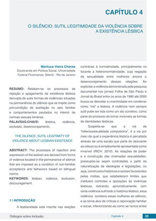 Diálogos sobre Inclusão Capítulo 4 33
CAPÍTULO 4
doi
O SILÊNCIO: SUTIL LEGITIMIDADE DA VIOLÊNCIA SOBRE
A EXISTÊNCIA LÉSBICA
Mariluce Vieira Chaves
Doutoranda em Política Social, Universidade
Federal Fluminense, Niterói - Rio de Janeiro
RESUMO: Relatam-se os processos de
rejeição e apagamento da existência lésbica
derivada de sutis formas de violências situadas
na permanência do silêncio que se impõe como
pré-condição de aceitação no seio familiar
e comportamentos pautados no interior de
normas sexuais binárias.
PALAVRAS-CHAVE: lésbica, violência,
exclusão, desencorajamento.
THE SILENCE: SUTIL LEGITIMITY OF
VIOLENCE ABOUT LESBIAN EXISTENCE
ABSTRACT: The processes of rejection and
expression of the lesbian are derived from forms
of violence located in the permanence of silence
that are imposed as a condition of non-familiar
acceptance and behaviors based on bilingual
norms.
KEYWORDS: lesbian, violence, exclusion,
discouragement.
1 | 	INTRODUÇÃO
A lesbianidade está inscrita nas reações
contrárias à normatividade, principalmente no
tocante a heteronormatividade, cuja negação
da sexualidade entre mulheres ancora o
desencorajamento dessas relações. Ao
explicitar a violência demonstrada pela pesquisa
documental nos jornais Folha de São Paulo e
Jornal do Brasil entre os anos de 1980 até 2000
busca-se desvelar a unanimidade em condenar
como “má” a lésbica. A violência nem sempre
sutil pode ser tida como um ato corretivo, como
parte do processo de tornar invisíveis as formas
de identidades lésbicas.
Suspeita-se que a via da
“heterossexualidade compulsória”, é a via por
meio da qual a experiência lésbica é percebida
através de uma escala que parte do desviante
ao odioso ou é simplesmente apresentada como
invisível (RICH, 2010). As relações de poder
e a construção das chamadas sexualidades,
pressupõe-se sejam controladas a partir da
naturalização de ideologias e legislações, ou
seja, constructos históricos e sociais favorecidos
pelas mídias, que estabelecem limites que
instituem controles e oposições às vivências
lésbicas, retirando, aprioristicamente, com
certa violência sutil todo o histórico lésbico; essa
violência condena essas mulheres ao silêncio,
e as torna alvo de críticas e reprovação familiar
e social, inferiorizando-as como se nunca antes
 