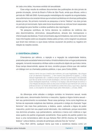 Diálogos sobre Inclusão Capítulo 4 34
de cada uma delas, houvesse existido tal sexualidade.
Esse artigo resulta de análises documentais das publicações de dois jornais de
grande circulação, Jornal do Brasil e Folha de São Paulo, ainda que difusas, entre o
período de 1980 até 2000. A preocupação metodológica diz respeito às singularidades,
aos eufemismos e às características que envolvem as lésbicas em diversas publicações
destes jornais. No primeiro momento se pesquisou o termo “lésbica” nos dois jornais
no período já mencionado. Após este breve levantamento as notícias foram separadas
em categorias para facilitar a análise qualitativa das reportagens.
Tal pesquisa contribuiu de forma decisiva na evidência da violência dos
atos discriminatórios, diminutivos, desqualificativos, através dos menosprezos e
inferiorização das lésbicas. Foram encontrados alguns limitadores, tais como não haver
mais informações sobre as situações citadas pelos jornais; como reagiram as pessoas
que leram tais notícias e o que essas notícias causaram de positivo ou negativo em
relação às reações sociais.
2 | 	EXISTÊNCIA LÉSBICA
Entendemos por silêncio, a rejeição e a negação da subjetividade lésbica,
praticadaspelasociedadeheteronormativa.Ahistórialésbicatrazumlugarpraticamente
apagado, tornando necessária a ênfase sobre a escolha do objeto de que trata o tema.
Esse campo desenvolvido, apesar de novo, constitui grupos críticos que vão realizar
um diálogo com os chamados poderes públicos, o que, para Costa (2000),
reativa o temor de que a história das mulheres, por suas fragilidades, não chegue
a ser um elemento importante [...], nem mesmo uma pedrinha no sapato [...]. Duas
dessas fragilidades são: a dialética sempre utilizada da dominação e da opressão
que não sai senão do enunciado tautológico, uma vez que não se tenta analisar por
quais mediações específicas, no tempo e no espaço, esta dominação se exerce; e
uma inflação de estudos sobre os discursos normativos que mal levam em conta as
práticas sociais e os modos de resistência a estes discursos, e que induz, algumas
vezes, a uma espécie de autofascinação pela infelicidade [...] (Costa, 2000).
As diferenças entre atitudes e códigos contidos no binarismo sexual, revela
que cada sexo, denominados feminino e masculino, ligados à lógica binária sexual –
tem seu pertencimento na sociedade. Rever essa pertença, torna como ilegítimas as
formas de expressão subjetivas das lésbicas, porquanto o código do chamado “lugar
feminino” não mais lhes pertenceria; a lésbica, assim, subverte a lógica do poder
masculino, porém tem seu papel social silenciado, não visibilizado, porque escondido
nos domínios privados, cujo patriarcalismo, sentencia e marca com violência e rigor
essa quebra de padrão engessado socialmente. Essa quebra de padrão poderá nos
levar a uma nomenclatura além da que Adriane Rich (2010) chamou de “existência
lésbica”: cultura lésbica, cercada de pertenças culturais fora da “norma”.
Para Rich (2010), qualquer teoria que trate a existência lésbica como um
 