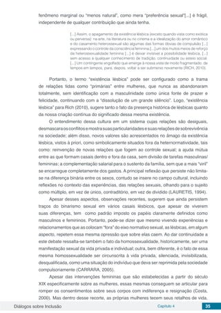 Diálogos sobre Inclusão Capítulo 4 35
fenômeno marginal ou “menos natural”, como mera “preferência sexual”[...] é frágil,
independente de qualquer contribuição que ainda tenha.
[...] Assim, o apagamento da existência lésbica (exceto quando vista como exótica
ou perversa) na arte, na literatura ou no cinema e a idealização do amor romântico
e do casamento heterossexual são algumas das formas óbvias de compulsão [...]
expressando o controle da consciência feminina.[...] um dos muitos meios de reforço
da heterossexualidade feminina [...] é deixar invisível a possibilidade lésbica, [...]
sem acesso a qualquer conhecimento de tradição, continuidade ou esteio social.
[...] Um contingente engolfado que emerge à nossa vista de modo fragmentado, de
tempos em tempos, para, depois, voltar a ser submerso novamente (RICH, 2010).
Portanto, o termo “existência lésbica” pode ser configurado como a trama
de relações tidas como “primárias” entre mulheres, que nunca as abandonaram
totalmente, sem identificação com a masculinidade como única fonte de prazer e
felicidade, continuando com a “dissolução de um grande silêncio”. Logo, “existência
lésbica” para Rich (2010), sugere tanto o fato da presença histórica de lésbicas quanto
da nossa criação contínua do significado dessa mesma existência.
O entendimento dessa cultura em um sistema cujas relações são desiguais,
desmascaraosconflitosemostrasuasparticularidadesesuasrelaçõesdesobrevivência
na sociedade; além disso, novos valores são acrescentados no âmago da existência
lésbica, vistos à priori, como simbolicamente situados fora da heternormatividade, tais
como: reinvenção de novas relações que fogem ao controle sexual; a ajuda mútua
entre as que formam casais dentro e fora da casa, sem divisão de tarefas masculinas/
femininas; a complementação salarial para o sustento da família, sem que a mais “viril”
se encarregue completamente dos gastos. A principal reflexão que persiste não limita-
se na diferença binária entre os sexos, contudo se insere no campo cultural, incluindo
reflexões no contexto das experiências, das relações sexuais, olhando para o sujeito
como múltiplo, em vez de único, contraditório, em vez de dividido (LAURETIS, 1994).
Apesar desses aspectos, observações recentes, sugerem que ainda persistem
traços do binarismo sexual em vários casais lésbicos, que apesar de viverem
suas diferenças, tem como padrão imposto os papéis claramente definidos como
masculinos e femininos. Portanto, pode-se dizer que mesmo vivendo experiências e
relacionamentos que as colocam “fora” do eixo normativo sexual, as lésbicas, em algum
aspecto, repetem essa mesma opressão que sobre elas caem. Ao dar continuidade a
este debate ressalta-se também o fato da homossexualidade, historicamente, ser uma
manifestação sexual da vida privada e individual; outra, bem diferente, é o fato de essa
mesma homossexualidade ser circunscrita à vida privada, silenciada, invisibilizada,
desqualificada, como uma situação do indivíduo que deva ser reprimida pela sociedade
compulsoriamente (CARRARA, 2005).
Apesar das intervenções femininas que são estabelecidas a partir do século
XIX especificamente sobre as mulheres, essas mesmas conseguem se articular para
romper os consentimentos sobre seus corpos com indiferença e resignação (Costa,
2000). Mas dentro desse recorte, as próprias mulheres tecem seus retalhos de vida,
 