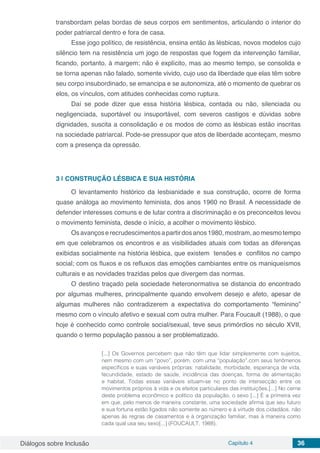 Diálogos sobre Inclusão Capítulo 4 36
transbordam pelas bordas de seus corpos em sentimentos, articulando o interior do
poder patriarcal dentro e fora de casa.
Esse jogo político, de resistência, ensina então às lésbicas, novos modelos cujo
silêncio tem na resistência um jogo de respostas que fogem da intervenção familiar,
ficando, portanto, à margem; não é explícito, mas ao mesmo tempo, se consolida e
se torna apenas não falado, somente vivido, cujo uso da liberdade que elas têm sobre
seu corpo insubordinado, se emancipa e se autonomiza, até o momento de quebrar os
elos, os vínculos, com atitudes conhecidas como ruptura.
Daí se pode dizer que essa história lésbica, contada ou não, silenciada ou
negligenciada, suportável ou insuportável, com severos castigos e dúvidas sobre
dignidades, suscita a consolidação e os modos de como as lésbicas estão inscritas
na sociedade patriarcal. Pode-se pressupor que atos de liberdade aconteçam, mesmo
com a presença da opressão.
3 | 	CONSTRUÇÃO LÉSBICA E SUA HISTÓRIA
O levantamento histórico da lesbianidade e sua construção, ocorre de forma
quase análoga ao movimento feminista, dos anos 1960 no Brasil. A necessidade de
defender interesses comuns e de lutar contra a discriminação e os preconceitos levou
o movimento feminista, desde o início, a acolher o movimento lésbico.
Osavançoserecrudescimentosapartirdosanos1980,mostram,aomesmotempo
em que celebramos os encontros e as visibilidades atuais com todas as diferenças
exibidas socialmente na história lésbica, que existem tensões e conflitos no campo
social; com os fluxos e os refluxos das emoções cambiantes entre os maniqueísmos
culturais e as novidades trazidas pelos que divergem das normas.
O destino traçado pela sociedade heteronormativa se distancia do encontrado
por algumas mulheres, principalmente quando envolvem desejo e afeto, apesar de
algumas mulheres não contradizerem a expectativa do comportamento “feminino”
mesmo com o vínculo afetivo e sexual com outra mulher. Para Foucault (1988), o que
hoje é conhecido como controle social/sexual, teve seus primórdios no século XVII,
quando o termo população passou a ser problematizado.
[...] Os Governos percebem que não têm que lidar simplesmente com sujeitos,
nem mesmo com um “povo”, porém, com uma “população”.com seus fenômenos
específicos e suas variáveis próprias: natalidade, morbidade, esperança de vida,
fecundidade, estado de saúde, incidência das doenças, forma de alimentação
e habitat. Todas essas variáveis situam-se no ponto de intersecção entre os
movimentos próprios à vida e os efeitos particulares das instituições.[...] No cerne
deste problema econômico e político da população, o sexo [...] É a primeira vez
em que, pelo menos de maneira constante, uma sociedade afirma que seu futuro
e sua fortuna estão ligados não somente ao número e à virtude dos cidadãos, não
apenas às regras de casamentos e à organização familiar, mas à maneira como
cada qual usa seu sexo[...] (FOUCAULT, 1988).
 