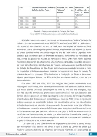 Diálogos sobre Inclusão Capítulo 4 39
Ano Edições disponíveis no Acervo
da Folha de São Paulo
Citações do termo
“Lésbica” em
edições
Percentual de
P u b l i c a ç õ e s
com o termo
“Lésbica”
1980 – 1984 1.825 11 1%
1985 – 1989 1.833 67 4%
1990 – 1994 1.817 119 5%
1995 – 2000 2.191 703 32%
Tabela 2 – Resumo das edições da Folha de São Paulo
Fonte: VIEIRA, 2016 (Baseado no acervo online da Folha de São Paulo)
	
A tabela 2 demonstra que o percentual em torno do tema “lésbica” também foi
utilizado poucas vezes entre os anos 1980-2000, entre os anos 1980 e 1983 o termo
não apareceu nenhuma vez. No ano de 1984, 90% das edições se referem ao filme
Manhattan com a personagem sugestiva lésbica, mesmo filme das edições do Jornal
do Brasil, contudo ocorre uma única edição no ano de 1984 sobre a Deputada Ruth
Escobar que se ofendeu por ser chamada de lésbica, contestando tal veracidade do
fato, devido ela possuir ex-marido, ex-namorado e filhos. Entre 1985-1989, algumas
manchetes dedicavam-se a falar sobre uma mulher que provocou escândalo ao querer
se vestir como homem e ser chamada de Ricardo; a divulgação de evento do Centro
de Estudo de Sexualidade de São Paulo sobre homossexualidade feminina; o risco
de prostitutas e lésbicas abordarem pessoas num determinado local da cidade. As
edições do período possuem 60% destinadas a divulgação de filmes e livros com
alguma personagem lésbica, os 40% restantes abordavam notícias como as que
foram relatadas.
Dos anos 1990 até 1994, 80% das edições dos jornais mantiveram suas
reportagens sobre filmes, livros e eventos internacionais com a temática lésbica, mesmo
que fosse apenas um único personagem no filme ou livro isto era divulgado, cujo
teor não se podia afirmar para promoção ou desqualificação. Nos 20% restantes das
demais edições poderiam ser lidas reportagens como: denúncia de filme pornográfico
encontrado na Grã-Bretanha com cenas lésbicas; medo da AIDS retraiu o movimento
lésbico; anúncios de prostituição lésbica nos classificados; ainda nos classificados
anúncio de procura por parceiro para casamento de aparências entre gay e lésbica,
anúncios esses preponderantemente feitos por gays; pesquisas científicas americanas
sobre homossexuais, por exemplo, afirmando que gays e lésbicas possuem menos
neurônios que heterossexuais, ou ainda, que a lesbianidade é hereditária; psicólogos
que afirmavam auxiliar no abandono de práticas lésbicas; homossexuais ofenderam
a Igreja Católica por suas práticas sexuais.
	 De 1995 até o ano 2000 houve um expressivo salto sobre o termo lésbico
ser mencionado nas edições do jornal, o que o difere do Jornal do Brasil que
manteve aproximadamente os mesmos percentuais. Contudo, se analisarmos os
 