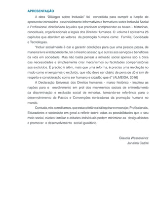 APRESENTAÇÃO
A obra “Diálogos sobre Inclusão” foi concebida para cumprir a função de
apresentar conteúdos essencialmente informativos e formativos sobre Inclusão Social
e Profissional, direcionado àqueles que precisam compreender as bases – históricas,
conceituais, organizacionais e legais dos Direitos Humanos. O volume I apresenta 26
capítulos que abordam os vetores da promoção humana como: Família, Sociedade
e Tecnologias.
“Incluir socialmente é dar e garantir condições para que uma pessoa possa, de
maneira livre e independente, ter o mesmo acesso que outras aos serviços e benefícios
da vida em sociedade. Mas não basta pensar a inclusão social apenas sob a ótica
das necessidades e simplesmente criar mecanismos ou facilidades compensatórias
aos excluídos. É preciso ir além, mais que uma reforma, é preciso uma revolução no
modo como enxergamos o excluído, que não deve ser objeto de pena ou dó e sim de
respeito e consideração como ser humano e cidadão que é” (ALMEIDA, 2016)
A Declaração Universal dos Direitos humanos - marco histórico - inspirou as
nações para o envolvimento em prol dos movimentos sociais de enfrentamento
da discriminação e exclusão social de minorias, tornando-se referência para o
desenvolvimento de Pactos e Convenções norteadoras da promoção humana no
mundo.
Contudo,nósacreditamos,queestacoletâneairáinspirareencorajar,Profissionais,
Educadores e sociedade em geral a refletir sobre todas as possibilidades que o seu
meio social, núcleo familiar e atitudes individuais podem minimizar as desigualdades
e promover o desenvolvimento social igualitário.
Glaucia Wesselovicz
Janaína Cazini
 