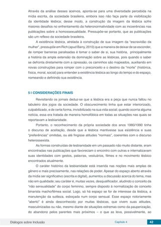 Diálogos sobre Inclusão Capítulo 4 42
Através da análise desses acervos, aponta-se para uma diversidade percebida na
mídia escrita, da sociedade brasileira, embora isso não faça parte da visibilização
da identidade lésbica; desse modo, a construção da imagem da lésbica sofre
maiores desafios no enfrentamento da heteronormatividade com as incoerências nas
publicações sobre a homossexualidade. Pressupõe-se portanto, que as publicações
são um reflexo da sociedade brasileira.
A existência lésbica, atrelada à construção de sua imagem da “escravidão da
mulher”, pressupõe em Rich (apud Barry, 2010) que a maneira de deixar de se esconder,
de romper barreiras paralisadas é tomar o saber de si, sua história, principalmente
a história da ampla extensão da dominação sobre as lésbicas, pois quando o saber
se defronta diretamente com a opressão, os caminhos são mapeados, auxiliando em
novas construções para romper com o preconceito e o destino da “morte” (histórica,
física, moral, social) para entender a existência lésbica ao longo do tempo e do espaço,
nomeando e definindo sua existência.
5 | 	CONSIDERAÇÕES FINAIS
Revisitando os jornais deduz-se que a lésbica era a peça que nunca faltou no
tabuleiro dos jogos da sociedade. O obscurecimento tinha que estar interiorizado,
culpabilizado, e de certa forma, invisibilizado na sua vida social; quando ocorria alguma
notícia, essa era tratada de maneira homofóbica em todas as situações nas quais se
reportavam a lesbianidade.
Portanto, o reconhecimento da própria sociedade dos anos 1980/1990 tinha
o discurso de aceitação, desde que a lésbica mantivesse sua existência e suas
“preferências” omitidas, ou até fingisse atitudes “normais”, coerentes com o discurso
heterossexista.
As formas construídas de lesbianidade em um passado não muito distante, eram
encontradas nas publicações que favoreciam o encontro com outras e internalizavam
suas identidades com gestos, palavras, vestuários, filmes e no movimento lésbico
encontrados atualmente.
O caráter histórico da lesbianidade está inserida nas noções mais amplas de
gênero e mais precisamente, nas relações de poder. Apesar do espaço aberto através
da mídia ser significativo (escrita e digital), aumentou a discussão acerca do tema, mas
não em qualidade; seu caráter é, muitas vezes, desqualificador, aludindo o conceito da
“não sensualidade” do corpo feminino, sempre disposto à normatização do conceito
binarista macho/fêmea social. Logo, só há espaço se for de interesse da lésbica, a
manutenção da sutileza, esboçada num corpo sensual. Esse espaço notoriamente
“aberto” é ainda desconhecido por muitas lésbicas, que vivem suas atitudes,
masculinizadas ou não, mesmo diante de situações extremas como da pauperização,
do abandono pelos parentes mais próximos – o que as leva, possivelmente, ao
 
